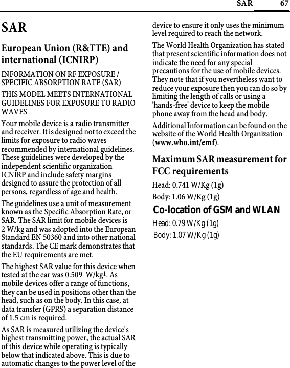 67SARSAREuropean Union (R&amp;TTE) and international (ICNIRP)INFORMATION ON RF EXPOSURE / SPECIFIC ABSORPTION RATE (SAR)THIS MODEL MEETS INTERNATIONAL GUIDELINES FOR EXPOSURE TO RADIO WAVESYour mobile device is a radio transmitter and receiver. It is designed not to exceed the limits for exposure to radio waves recommended by international guidelines. These guidelines were developed by the independent scientific organization ICNIRP and include safety margins designed to assure the protection of all persons, regardless of age and health.The guidelines use a unit of measurement known as the Specific Absorption Rate, or SAR. The SAR limit for mobile devices is 2 W/kg and was adopted into the European Standard EN 50360 and into other national standards. The CE mark demonstrates that the EU requirements are met. The highest SAR value for this device when tested at the ear was 0.509  W/kg1. As mobile devices offer a range of functions, they can be used in positions other than the head, such as on the body. In this case, at data transfer (GPRS) a separation distance of 1.5 cm is required.As SAR is measured utilizing the device&apos;s highest transmitting power, the actual SAR of this device while operating is typically below that indicated above. This is due to automatic changes to the power level of the device to ensure it only uses the minimum level required to reach the network. The World Health Organization has stated that present scientific information does not indicate the need for any special precautions for the use of mobile devices. They note that if you nevertheless want to reduce your exposure then you can do so by limiting the length of calls or using a &apos;hands-free&apos; device to keep the mobile phone away from the head and body. Additional Information can be found on the website of the World Health Organization (www.who.int/emf).Maximum SAR measurement for FCC requirementsHead: 0.741 W/Kg (1g)Body: 1.06 W/Kg (1g)                                                                                                   Co-location of GSM and WLAN                                                                                                                                                                                                     Head: 0.79 W/Kg (1g)                                                                                                                                                                                                                                                                                                        Body: 1.07 W/Kg (1g)1 The tests are carried out in accordance with international guidelines for testing.