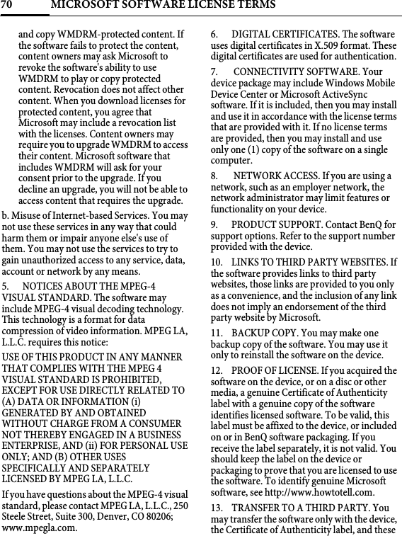 MICROSOFT SOFTWARE LICENSE TERMS70and copy WMDRM-protected content. If the software fails to protect the content, content owners may ask Microsoft to revoke the software&apos;s ability to use WMDRM to play or copy protected content. Revocation does not affect other content. When you download licenses for protected content, you agree that Microsoft may include a revocation list with the licenses. Content owners may require you to upgrade WMDRM to access their content. Microsoft software that includes WMDRM will ask for your consent prior to the upgrade. If you decline an upgrade, you will not be able to access content that requires the upgrade. b. Misuse of Internet-based Services. You may not use these services in any way that could harm them or impair anyone else&apos;s use of them. You may not use the services to try to gain unauthorized access to any service, data, account or network by any means.5.  NOTICES ABOUT THE MPEG-4 VISUAL STANDARD. The software may include MPEG-4 visual decoding technology. This technology is a format for data compression of video information. MPEG LA, L.L.C. requires this notice: USE OF THIS PRODUCT IN ANY MANNER THAT COMPLIES WITH THE MPEG 4 VISUAL STANDARD IS PROHIBITED, EXCEPT FOR USE DIRECTLY RELATED TO (A) DATA OR INFORMATION (i) GENERATED BY AND OBTAINED WITHOUT CHARGE FROM A CONSUMER NOT THEREBY ENGAGED IN A BUSINESS ENTERPRISE, AND (ii) FOR PERSONAL USE ONLY; AND (B) OTHER USES SPECIFICALLY AND SEPARATELY LICENSED BY MPEG LA, L.L.C. If you have questions about the MPEG-4 visual standard, please contact MPEG LA, L.L.C., 250 Steele Street, Suite 300, Denver, CO 80206; www.mpegla.com.6. DIGITAL CERTIFICATES. The software uses digital certificates in X.509 format. These digital certificates are used for authentication.7.  CONNECTIVITY SOFTWARE. Your device package may include Windows Mobile Device Center or Microsoft ActiveSync software. If it is included, then you may install and use it in accordance with the license terms that are provided with it. If no license terms are provided, then you may install and use only one (1) copy of the software on a single computer. 8.  NETWORK ACCESS. If you are using a network, such as an employer network, the network administrator may limit features or functionality on your device.9. PRODUCT SUPPORT. Contact BenQ for support options. Refer to the support number provided with the device.10. LINKS TO THIRD PARTY WEBSITES. If the software provides links to third party websites, those links are provided to you only as a convenience, and the inclusion of any link does not imply an endorsement of the third party website by Microsoft.11. BACKUP COPY. You may make one backup copy of the software. You may use it only to reinstall the software on the device.12. PROOF OF LICENSE. If you acquired the software on the device, or on a disc or other media, a genuine Certificate of Authenticity label with a genuine copy of the software identifies licensed software. To be valid, this label must be affixed to the device, or included on or in BenQ software packaging. If you receive the label separately, it is not valid. You should keep the label on the device or packaging to prove that you are licensed to use the software. To identify genuine Microsoft software, see http://www.howtotell.com.13. TRANSFER TO A THIRD PARTY. You may transfer the software only with the device, the Certificate of Authenticity label, and these 