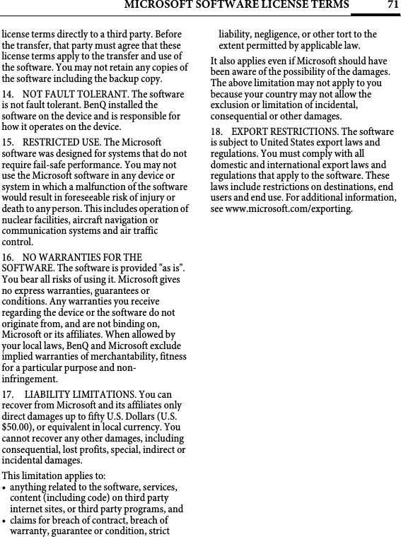 71MICROSOFT SOFTWARE LICENSE TERMSlicense terms directly to a third party. Before the transfer, that party must agree that these license terms apply to the transfer and use of the software. You may not retain any copies of the software including the backup copy.14. NOT FAULT TOLERANT. The software is not fault tolerant. BenQ installed the software on the device and is responsible for how it operates on the device.15. RESTRICTED USE. The Microsoft software was designed for systems that do not require fail-safe performance. You may not use the Microsoft software in any device or system in which a malfunction of the software would result in foreseeable risk of injury or death to any person. This includes operation of nuclear facilities, aircraft navigation or communication systems and air traffic control.16. NO WARRANTIES FOR THE SOFTWARE. The software is provided &quot;as is&quot;. You bear all risks of using it. Microsoft gives no express warranties, guarantees or conditions. Any warranties you receive regarding the device or the software do not originate from, and are not binding on, Microsoft or its affiliates. When allowed by your local laws, BenQ and Microsoft exclude implied warranties of merchantability, fitness for a particular purpose and non-infringement. 17.  LIABILITY LIMITATIONS. You can recover from Microsoft and its affiliates only direct damages up to fifty U.S. Dollars (U.S. $50.00), or equivalent in local currency. You cannot recover any other damages, including consequential, lost profits, special, indirect or incidental damages.This limitation applies to:• anything related to the software, services, content (including code) on third party internet sites, or third party programs, and• claims for breach of contract, breach of warranty, guarantee or condition, strict liability, negligence, or other tort to the extent permitted by applicable law.It also applies even if Microsoft should have been aware of the possibility of the damages. The above limitation may not apply to you because your country may not allow the exclusion or limitation of incidental, consequential or other damages.18. EXPORT RESTRICTIONS. The software is subject to United States export laws and regulations. You must comply with all domestic and international export laws and regulations that apply to the software. These laws include restrictions on destinations, end users and end use. For additional information, see www.microsoft.com/exporting.