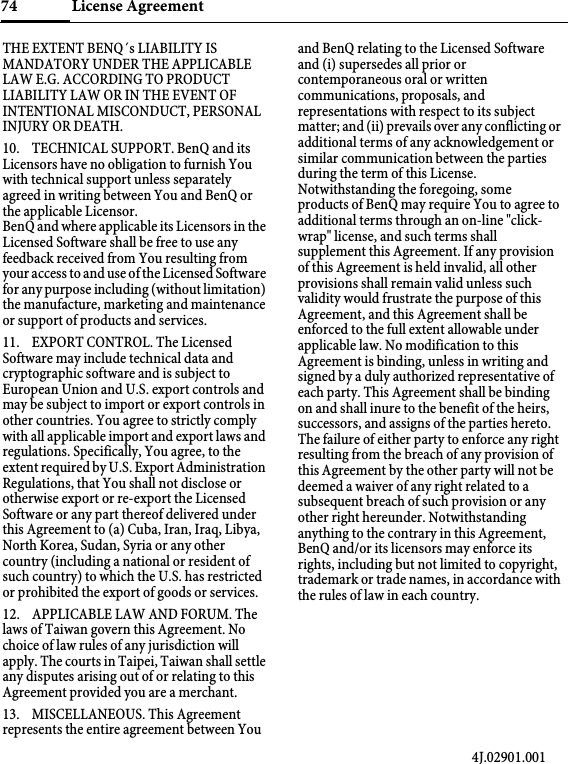 License Agreement74THE EXTENT BENQ´s LIABILITY IS MANDATORY UNDER THE APPLICABLE LAW E.G. ACCORDING TO PRODUCT LIABILITY LAW OR IN THE EVENT OF INTENTIONAL MISCONDUCT, PERSONAL INJURY OR DEATH. 10. TECHNICAL SUPPORT. BenQ and its Licensors have no obligation to furnish You with technical support unless separately agreed in writing between You and BenQ or the applicable Licensor. BenQ and where applicable its Licensors in the Licensed Software shall be free to use any feedback received from You resulting from your access to and use of the Licensed Software for any purpose including (without limitation) the manufacture, marketing and maintenance or support of products and services. 11. EXPORT CONTROL. The Licensed Software may include technical data and cryptographic software and is subject to European Union and U.S. export controls and may be subject to import or export controls in other countries. You agree to strictly comply with all applicable import and export laws and regulations. Specifically, You agree, to the extent required by U.S. Export Administration Regulations, that You shall not disclose or otherwise export or re-export the Licensed Software or any part thereof delivered under this Agreement to (a) Cuba, Iran, Iraq, Libya, North Korea, Sudan, Syria or any other country (including a national or resident of such country) to which the U.S. has restricted or prohibited the export of goods or services. 12. APPLICABLE LAW AND FORUM. The laws of Taiwan govern this Agreement. No choice of law rules of any jurisdiction will apply. The courts in Taipei, Taiwan shall settle any disputes arising out of or relating to this Agreement provided you are a merchant. 13. MISCELLANEOUS. This Agreement represents the entire agreement between You and BenQ relating to the Licensed Software and (i) supersedes all prior or contemporaneous oral or written communications, proposals, and representations with respect to its subject matter; and (ii) prevails over any conflicting or additional terms of any acknowledgement or similar communication between the parties during the term of this License. Notwithstanding the foregoing, some products of BenQ may require You to agree to additional terms through an on-line &quot;click-wrap&quot; license, and such terms shall supplement this Agreement. If any provision of this Agreement is held invalid, all other provisions shall remain valid unless such validity would frustrate the purpose of this Agreement, and this Agreement shall be enforced to the full extent allowable under applicable law. No modification to this Agreement is binding, unless in writing and signed by a duly authorized representative of each party. This Agreement shall be binding on and shall inure to the benefit of the heirs, successors, and assigns of the parties hereto. The failure of either party to enforce any right resulting from the breach of any provision of this Agreement by the other party will not be deemed a waiver of any right related to a subsequent breach of such provision or any other right hereunder. Notwithstanding anything to the contrary in this Agreement, BenQ and/or its licensors may enforce its rights, including but not limited to copyright, trademark or trade names, in accordance with the rules of law in each country.4J.02901.001