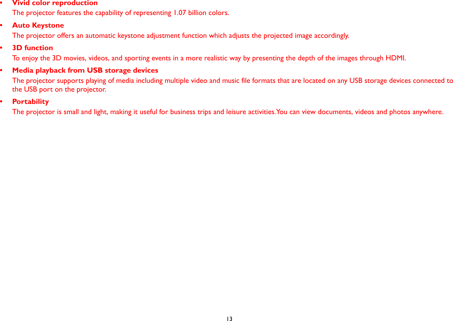  13• Vivid color reproductionThe projector features the capability of representing 1.07 billion colors.•Auto KeystoneThe projector offers an automatic keystone adjustment function which adjusts the projected image accordingly.• 3D functionTo enjoy the 3D movies, videos, and sporting events in a more realistic way by presenting the depth of the images through HDMI.• Media playback from USB storage devicesThe projector supports playing of media including multiple video and music file formats that are located on any USB storage devices connected to the USB port on the projector.• PortabilityThe projector is small and light, making it useful for business trips and leisure activities.You can view documents, videos and photos anywhere.
