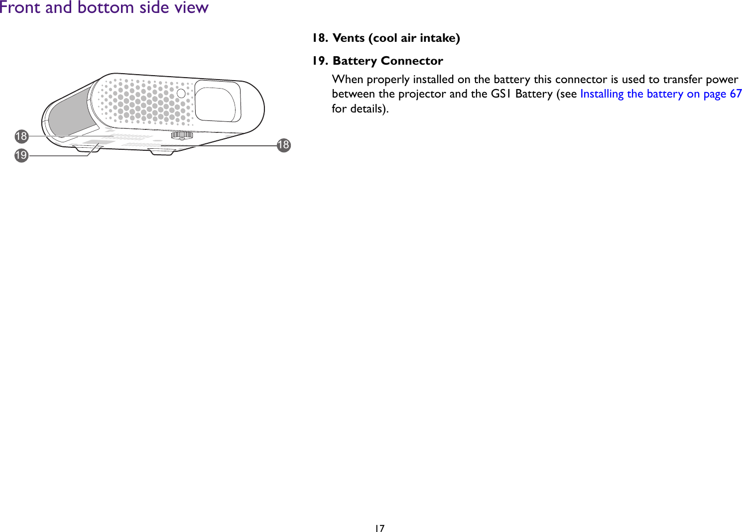   17Front and bottom side view18. Vents (cool air intake)19. Battery Connector When properly installed on the battery this connector is used to transfer power between the projector and the GS1 Battery (see Installing the battery on page 67 for details).181918