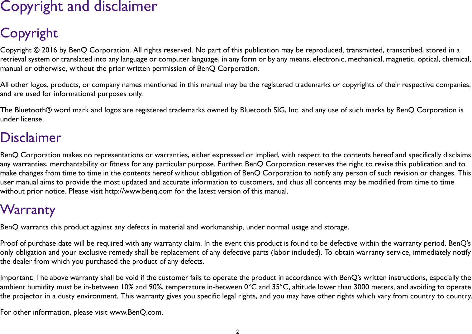 2Copyright and disclaimerCopyrightCopyright © 2016 by BenQ Corporation. All rights reserved. No part of this publication may be reproduced, transmitted, transcribed, stored in a retrieval system or translated into any language or computer language, in any form or by any means, electronic, mechanical, magnetic, optical, chemical, manual or otherwise, without the prior written permission of BenQ Corporation.All other logos, products, or company names mentioned in this manual may be the registered trademarks or copyrights of their respective companies, and are used for informational purposes only.The Bluetooth® word mark and logos are registered trademarks owned by Bluetooth SIG, Inc. and any use of such marks by BenQ Corporation is under license.DisclaimerBenQ Corporation makes no representations or warranties, either expressed or implied, with respect to the contents hereof and specifically disclaims any warranties, merchantability or fitness for any particular purpose. Further, BenQ Corporation reserves the right to revise this publication and to make changes from time to time in the contents hereof without obligation of BenQ Corporation to notify any person of such revision or changes. This user manual aims to provide the most updated and accurate information to customers, and thus all contents may be modified from time to time without prior notice. Please visit http://www.benq.com for the latest version of this manual.WarrantyBenQ warrants this product against any defects in material and workmanship, under normal usage and storage.Proof of purchase date will be required with any warranty claim. In the event this product is found to be defective within the warranty period, BenQ’s only obligation and your exclusive remedy shall be replacement of any defective parts (labor included). To obtain warranty service, immediately notify the dealer from which you purchased the product of any defects.Important: The above warranty shall be void if the customer fails to operate the product in accordance with BenQ’s written instructions, especially the ambient humidity must be in-between 10% and 90%, temperature in-between 0°C and 35°C, altitude lower than 3000 meters, and avoiding to operate the projector in a dusty environment. This warranty gives you specific legal rights, and you may have other rights which vary from country to country.For other information, please visit www.BenQ.com.