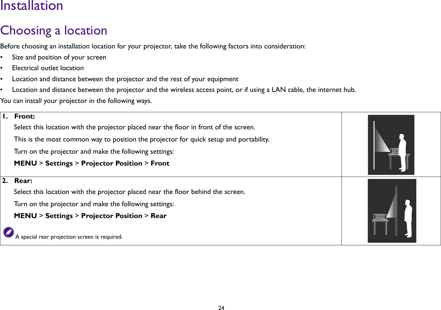 24InstallationChoosing a locationBefore choosing an installation location for your projector, take the following factors into consideration:• Size and position of your screen• Electrical outlet location• Location and distance between the projector and the rest of your equipment• Location and distance between the projector and the wireless access point, or if using a LAN cable, the internet hub. You can install your projector in the following ways.1.  Front:Select this location with the projector placed near the floor in front of the screen. This is the most common way to position the projector for quick setup and portability.Turn on the projector and make the following settings:MENU &gt; Settings &gt; Projector Position &gt; Front2.  Rear:Select this location with the projector placed near the floor behind the screen.Turn on the projector and make the following settings:MENU &gt; Settings &gt; Projector Position &gt; RearA special rear projection screen is required.