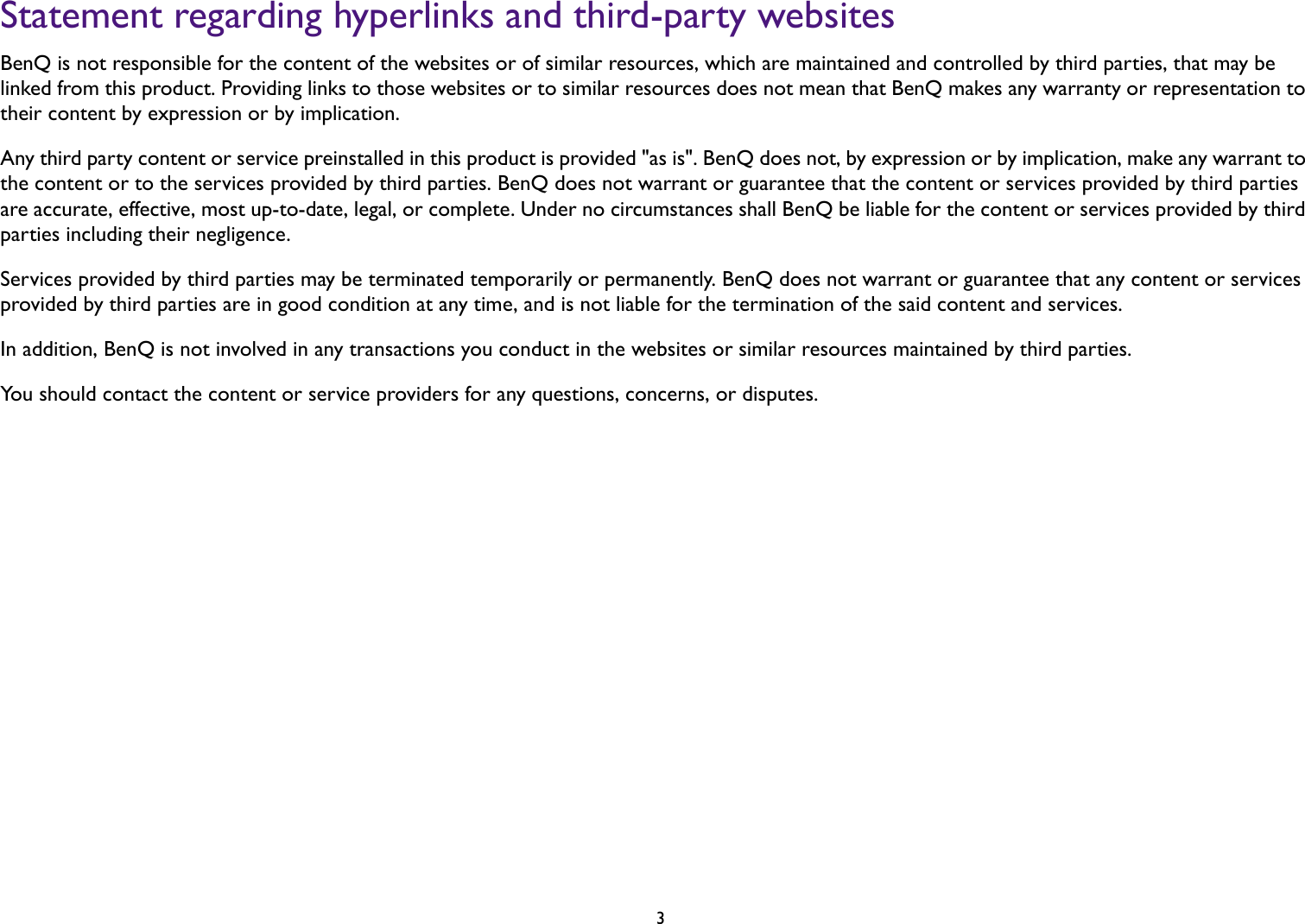   3Statement regarding hyperlinks and third-party websitesBenQ is not responsible for the content of the websites or of similar resources, which are maintained and controlled by third parties, that may be linked from this product. Providing links to those websites or to similar resources does not mean that BenQ makes any warranty or representation to their content by expression or by implication.Any third party content or service preinstalled in this product is provided &quot;as is&quot;. BenQ does not, by expression or by implication, make any warrant to the content or to the services provided by third parties. BenQ does not warrant or guarantee that the content or services provided by third parties are accurate, effective, most up-to-date, legal, or complete. Under no circumstances shall BenQ be liable for the content or services provided by third parties including their negligence.Services provided by third parties may be terminated temporarily or permanently. BenQ does not warrant or guarantee that any content or services provided by third parties are in good condition at any time, and is not liable for the termination of the said content and services.In addition, BenQ is not involved in any transactions you conduct in the websites or similar resources maintained by third parties.You should contact the content or service providers for any questions, concerns, or disputes.