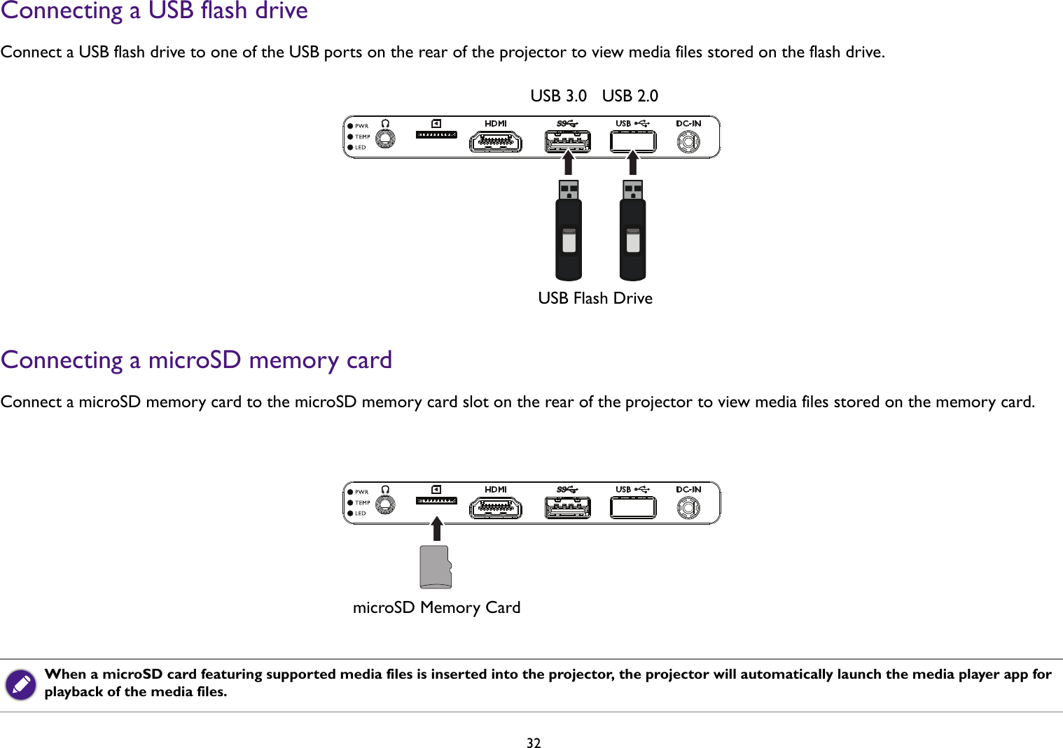 32Connecting a USB flash drive Connect a USB flash drive to one of the USB ports on the rear of the projector to view media files stored on the flash drive.Connecting a microSD memory card Connect a microSD memory card to the microSD memory card slot on the rear of the projector to view media files stored on the memory card. When a microSD card featuring supported media files is inserted into the projector, the projector will automatically launch the media player app for playback of the media files.USB Flash DriveUSB 3.0 USB 2.0microSD Memory Card