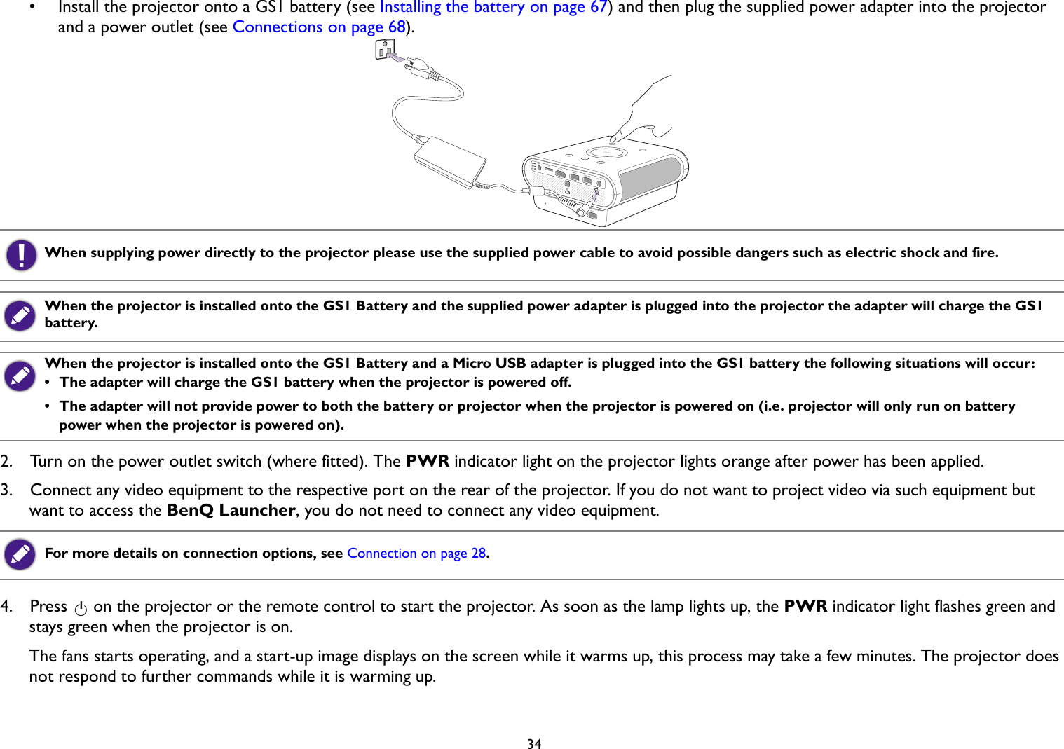 34•  Install the projector onto a GS1 battery (see Installing the battery on page 67) and then plug the supplied power adapter into the projector and a power outlet (see Connections on page 68).  2.  Turn on the power outlet switch (where fitted). The PWR indicator light on the projector lights orange after power has been applied.3.  Connect any video equipment to the respective port on the rear of the projector. If you do not want to project video via such equipment but want to access the BenQ Launcher, you do not need to connect any video equipment.4.  Press   on the projector or the remote control to start the projector. As soon as the lamp lights up, the PWR indicator light flashes green and stays green when the projector is on.The fans starts operating, and a start-up image displays on the screen while it warms up, this process may take a few minutes. The projector does not respond to further commands while it is warming up.When supplying power directly to the projector please use the supplied power cable to avoid possible dangers such as electric shock and fire.When the projector is installed onto the GS1 Battery and the supplied power adapter is plugged into the projector the adapter will charge the GS1 battery.When the projector is installed onto the GS1 Battery and a Micro USB adapter is plugged into the GS1 battery the following situations will occur: •  The adapter will charge the GS1 battery when the projector is powered off. •  The adapter will not provide power to both the battery or projector when the projector is powered on (i.e. projector will only run on battery power when the projector is powered on).For more details on connection options, see Connection on page 28.II