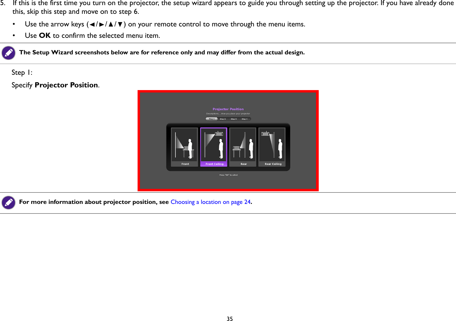   355.  If this is the first time you turn on the projector, the setup wizard appears to guide you through setting up the projector. If you have already done this, skip this step and move on to step 6.•  Use the arrow keys (///) on your remote control to move through the menu items.• Use OK to confirm the selected menu item.Step 1: Specify Projector Position.The Setup Wizard screenshots below are for reference only and may differ from the actual design.For more information about projector position, see Choosing a location on page 24.