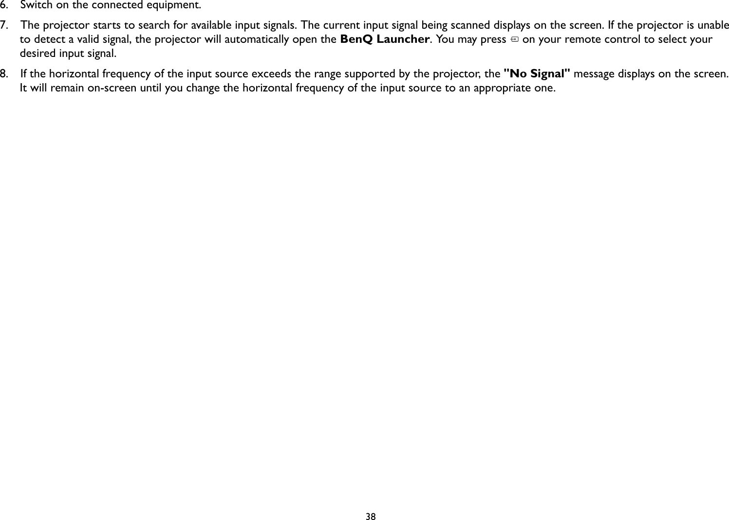 386.  Switch on the connected equipment.7.  The projector starts to search for available input signals. The current input signal being scanned displays on the screen. If the projector is unable to detect a valid signal, the projector will automatically open the BenQ Launcher. You may press   on your remote control to select your desired input signal.8.  If the horizontal frequency of the input source exceeds the range supported by the projector, the &quot;No Signal&quot; message displays on the screen. It will remain on-screen until you change the horizontal frequency of the input source to an appropriate one.