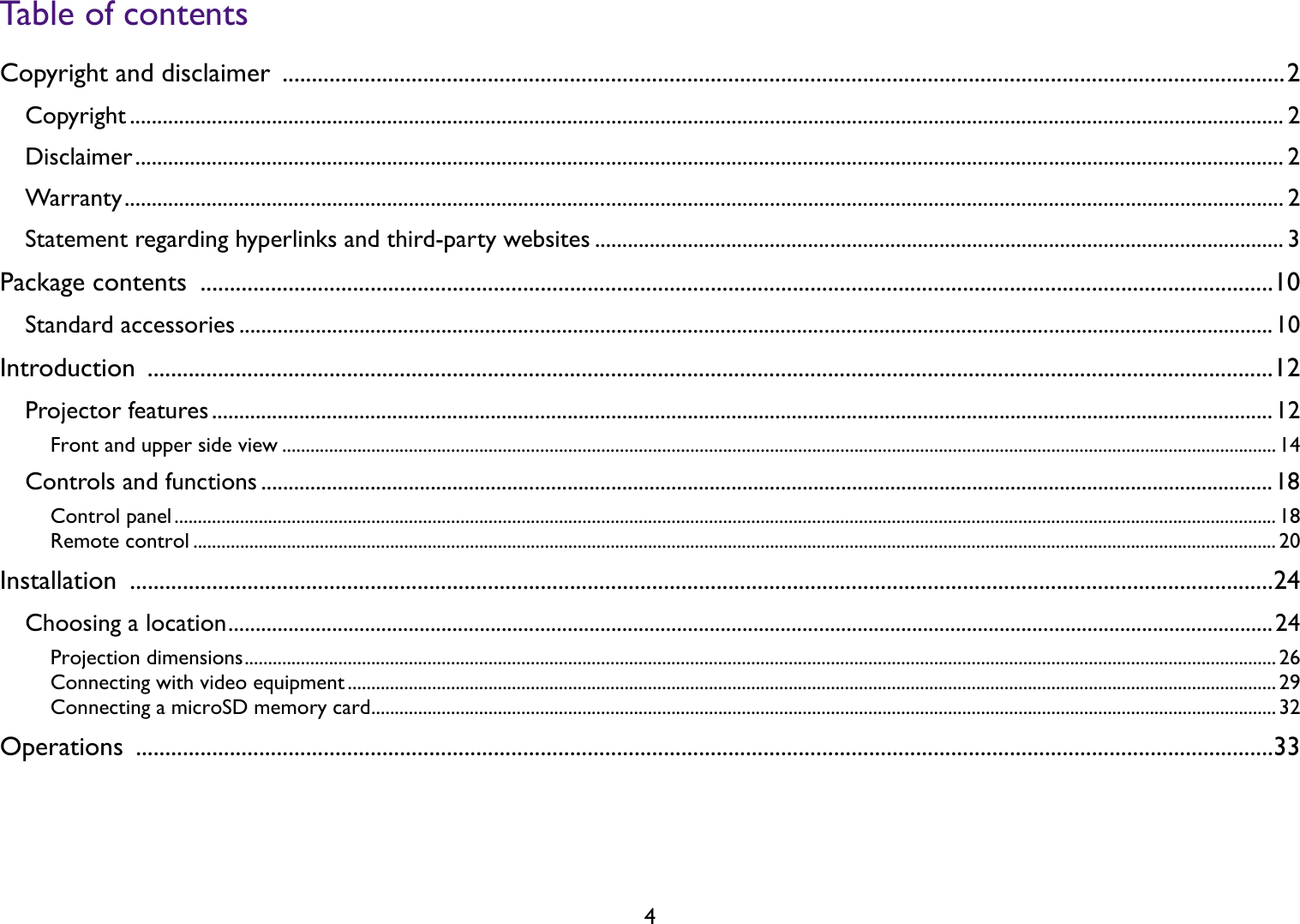 4Table of contentsCopyright and disclaimer  ...........................................................................................................................................................................2Copyright ................................................................................................................................................................................................................... 2Disclaimer.................................................................................................................................................................................................................. 2Warranty.................................................................................................................................................................................................................... 2Statement regarding hyperlinks and third-party websites .............................................................................................................................. 3Package contents  .......................................................................................................................................................................................10Standard accessories .............................................................................................................................................................................................10Introduction ................................................................................................................................................................................................12Projector features ..................................................................................................................................................................................................12Front and upper side view .................................................................................................................................................................................................................... 14Controls and functions .........................................................................................................................................................................................18Control panel........................................................................................................................................................................................................................................... 18Remote control ....................................................................................................................................................................................................................................... 20Installation ...................................................................................................................................................................................................24Choosing a location...............................................................................................................................................................................................24Projection dimensions............................................................................................................................................................................................................................ 26Connecting with video equipment ...................................................................................................................................................................................................... 29Connecting a microSD memory card................................................................................................................................................................................................. 32Operations ..................................................................................................................................................................................................33
