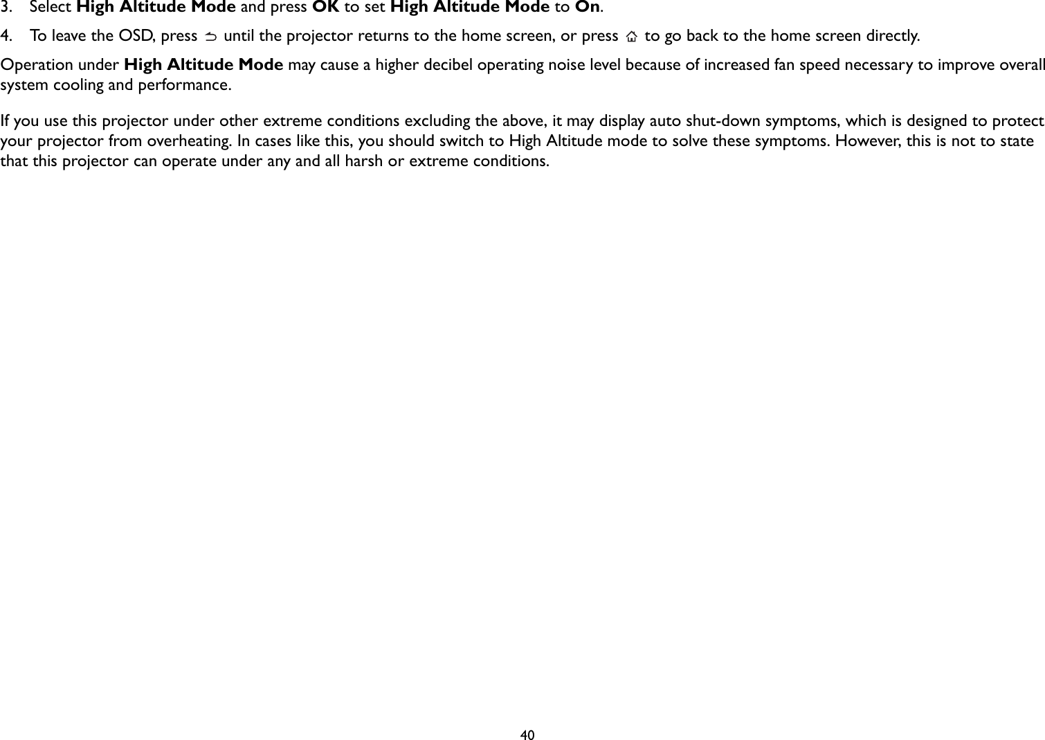 403.  Select High Altitude Mode and press OK to set High Altitude Mode to On.4.  To leave the OSD, press   until the projector returns to the home screen, or press   to go back to the home screen directly.Operation under High Altitude Mode may cause a higher decibel operating noise level because of increased fan speed necessary to improve overall system cooling and performance.If you use this projector under other extreme conditions excluding the above, it may display auto shut-down symptoms, which is designed to protect your projector from overheating. In cases like this, you should switch to High Altitude mode to solve these symptoms. However, this is not to state that this projector can operate under any and all harsh or extreme conditions.