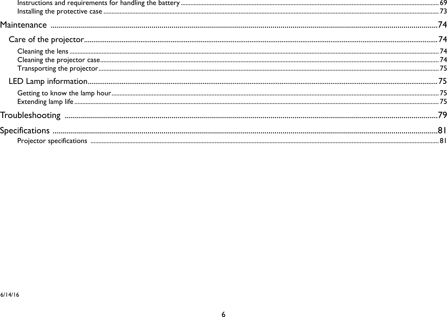 6Instructions and requirements for handling the battery ................................................................................................................................................................ 69Installing the protective case ................................................................................................................................................................................................................ 73Maintenance ................................................................................................................................................................................................74Care of the projector............................................................................................................................................................................................74Cleaning the lens ..................................................................................................................................................................................................................................... 74Cleaning the projector case.................................................................................................................................................................................................................. 74Transporting the projector................................................................................................................................................................................................................... 75LED Lamp information..........................................................................................................................................................................................75Getting to know the lamp hour........................................................................................................................................................................................................... 75Extending lamp life .................................................................................................................................................................................................................................. 75Troubleshooting .........................................................................................................................................................................................79Specifications ...............................................................................................................................................................................................81Projector specifications  ........................................................................................................................................................................................................................ 816/14/16