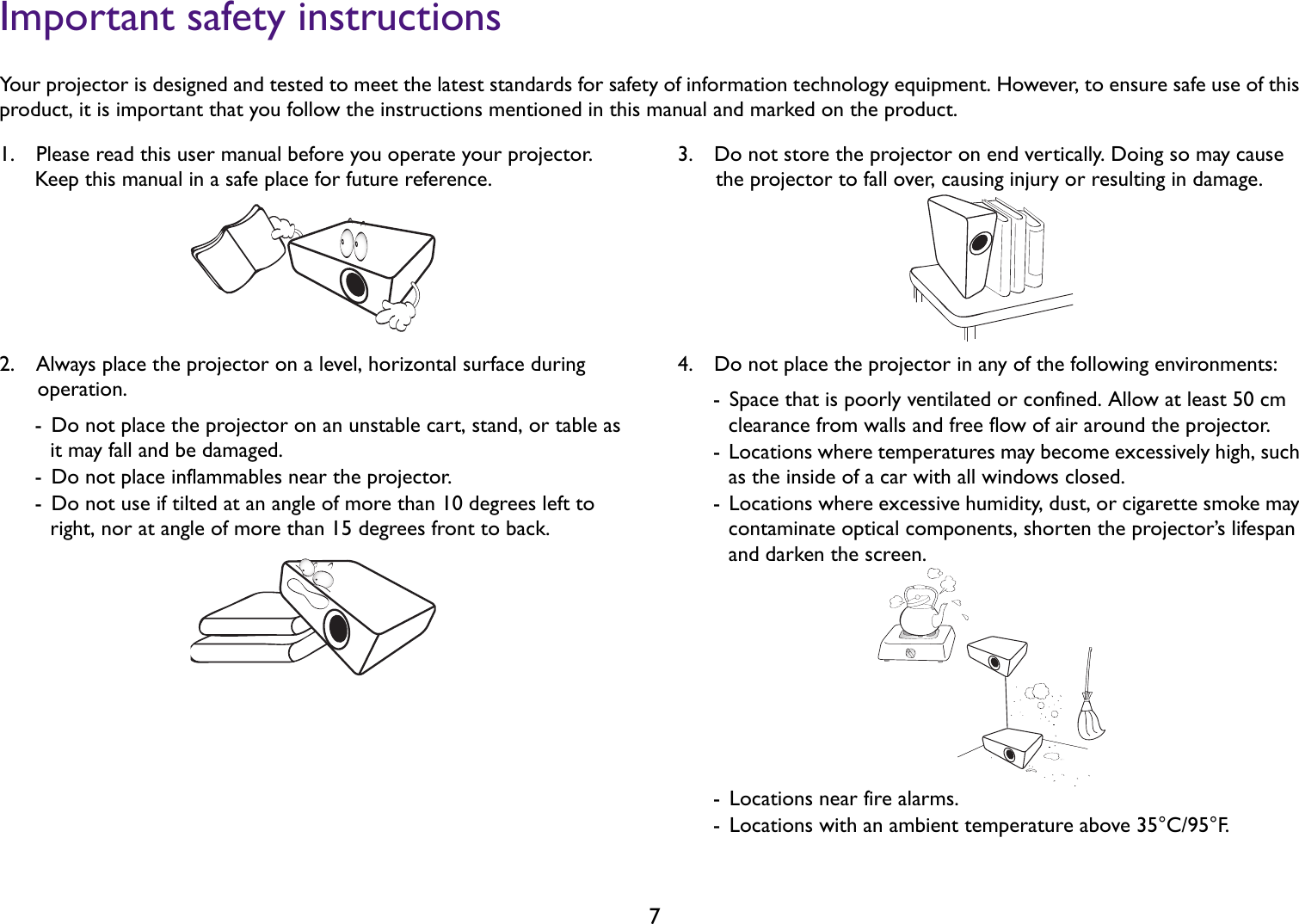 7Important safety instructionsYour projector is designed and tested to meet the latest standards for safety of information technology equipment. However, to ensure safe use of this product, it is important that you follow the instructions mentioned in this manual and marked on the product.1.  Please read this user manual before you operate your projector. Keep this manual in a safe place for future reference.2.  Always place the projector on a level, horizontal surface during operation.-  Do not place the projector on an unstable cart, stand, or table as it may fall and be damaged.-  Do not place inflammables near the projector.-  Do not use if tilted at an angle of more than 10 degrees left to right, nor at angle of more than 15 degrees front to back.3.  Do not store the projector on end vertically. Doing so may cause the projector to fall over, causing injury or resulting in damage.4.  Do not place the projector in any of the following environments:-  Space that is poorly ventilated or confined. Allow at least 50 cm clearance from walls and free flow of air around the projector.-  Locations where temperatures may become excessively high, such as the inside of a car with all windows closed.-  Locations where excessive humidity, dust, or cigarette smoke may contaminate optical components, shorten the projector’s lifespan and darken the screen.-  Locations near fire alarms.-  Locations with an ambient temperature above 35°C/95°F.