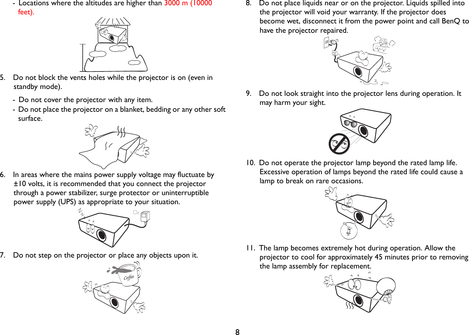 8-  Locations where the altitudes are higher than 3000 m (10000 feet).5.  Do not block the vents holes while the projector is on (even in standby mode).-  Do not cover the projector with any item.-  Do not place the projector on a blanket, bedding or any other soft surface.6.  In areas where the mains power supply voltage may fluctuate by ±10 volts, it is recommended that you connect the projector through a power stabilizer, surge protector or uninterruptible power supply (UPS) as appropriate to your situation.7.  Do not step on the projector or place any objects upon it.8.  Do not place liquids near or on the projector. Liquids spilled into the projector will void your warranty. If the projector does become wet, disconnect it from the power point and call BenQ to have the projector repaired.9.  Do not look straight into the projector lens during operation. It may harm your sight.10.  Do not operate the projector lamp beyond the rated lamp life. Excessive operation of lamps beyond the rated life could cause a lamp to break on rare occasions.11.  The lamp becomes extremely hot during operation. Allow the projector to cool for approximately 45 minutes prior to removing the lamp assembly for replacement.