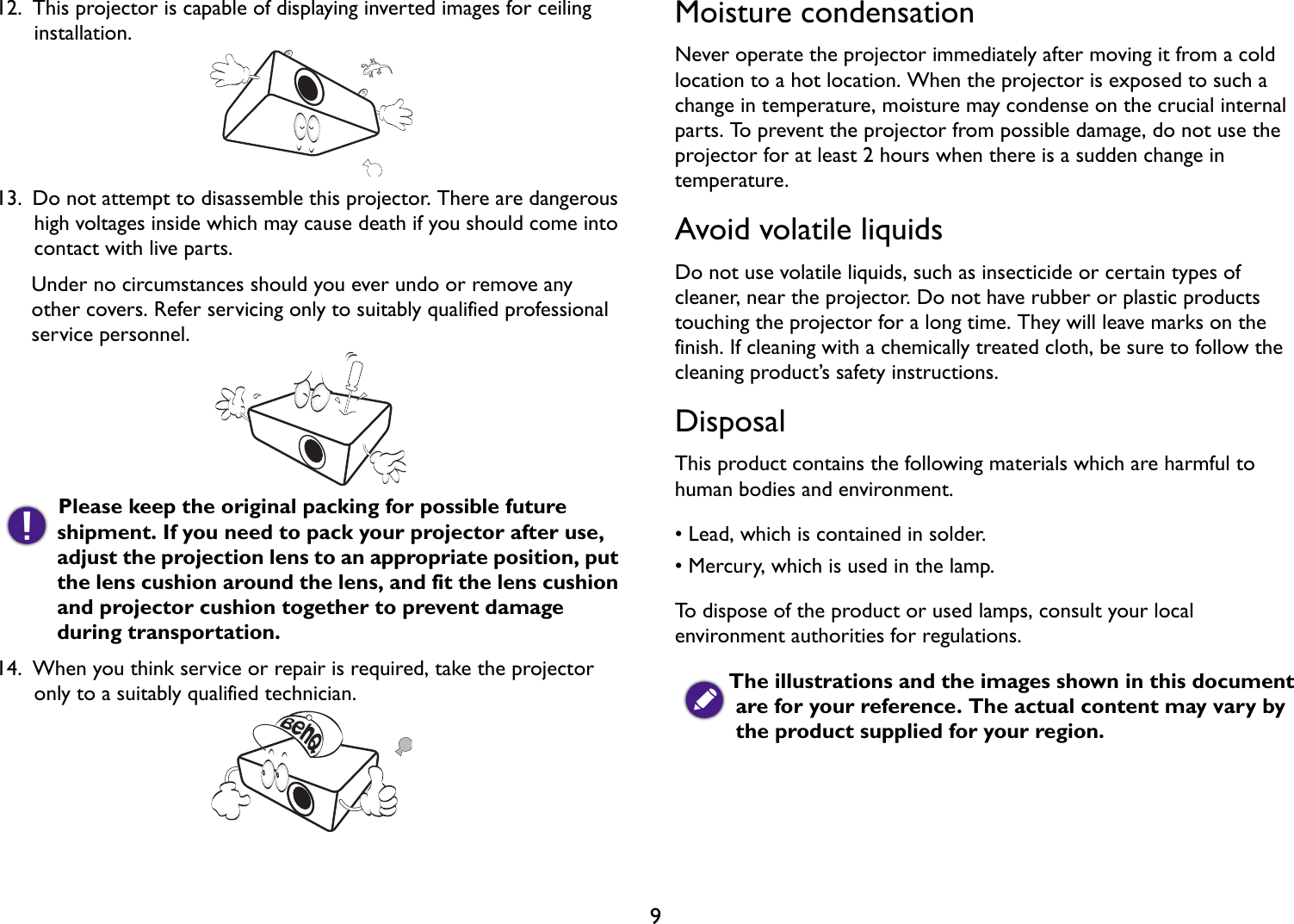   912.  This projector is capable of displaying inverted images for ceiling installation. 13.  Do not attempt to disassemble this projector. There are dangerous high voltages inside which may cause death if you should come into contact with live parts.Under no circumstances should you ever undo or remove any other covers. Refer servicing only to suitably qualified professional service personnel. Please keep the original packing for possible future shipment. If you need to pack your projector after use, adjust the projection lens to an appropriate position, put the lens cushion around the lens, and fit the lens cushion and projector cushion together to prevent damage during transportation.14.  When you think service or repair is required, take the projector only to a suitably qualified technician.Moisture condensationNever operate the projector immediately after moving it from a cold location to a hot location. When the projector is exposed to such a change in temperature, moisture may condense on the crucial internal parts. To prevent the projector from possible damage, do not use the projector for at least 2 hours when there is a sudden change in temperature.Avoid volatile liquidsDo not use volatile liquids, such as insecticide or certain types of cleaner, near the projector. Do not have rubber or plastic products touching the projector for a long time. They will leave marks on the finish. If cleaning with a chemically treated cloth, be sure to follow the cleaning product’s safety instructions.DisposalThis product contains the following materials which are harmful to human bodies and environment.• Lead, which is contained in solder.• Mercury, which is used in the lamp.To dispose of the product or used lamps, consult your local environment authorities for regulations.The illustrations and the images shown in this document are for your reference. The actual content may vary by the product supplied for your region.