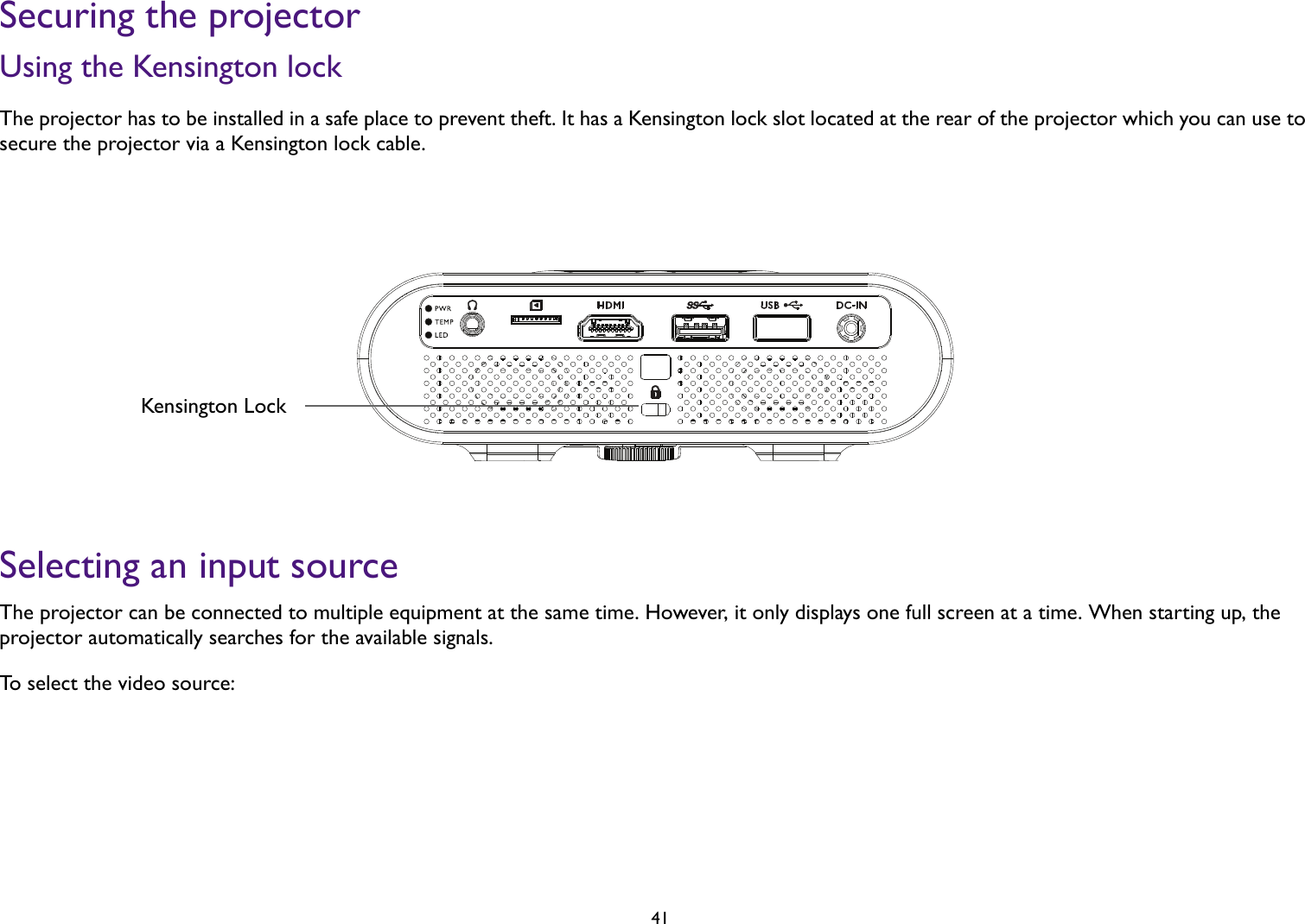   41Securing the projectorUsing the Kensington lockThe projector has to be installed in a safe place to prevent theft. It has a Kensington lock slot located at the rear of the projector which you can use to secure the projector via a Kensington lock cable.Selecting an input sourceThe projector can be connected to multiple equipment at the same time. However, it only displays one full screen at a time. When starting up, the projector automatically searches for the available signals.To select the video source:Kensington Lock