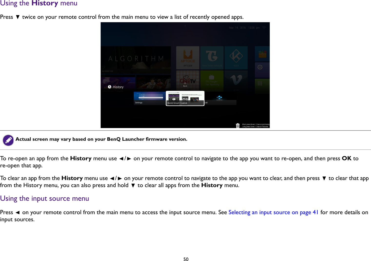 50Using the History menuPress   twice on your remote control from the main menu to view a list of recently opened apps.To re-open an app from the History menu use  /  on your remote control to navigate to the app you want to re-open, and then press OK to re-open that app.To clear an app from the History menu use  /  on your remote control to navigate to the app you want to clear, and then press   to clear that app from the History menu, you can also press and hold   to clear all apps from the History menu.Using the input source menuPress   on your remote control from the main menu to access the input source menu. See Selecting an input source on page 41 for more details on input sources.Actual screen may vary based on your BenQ Launcher firmware version.