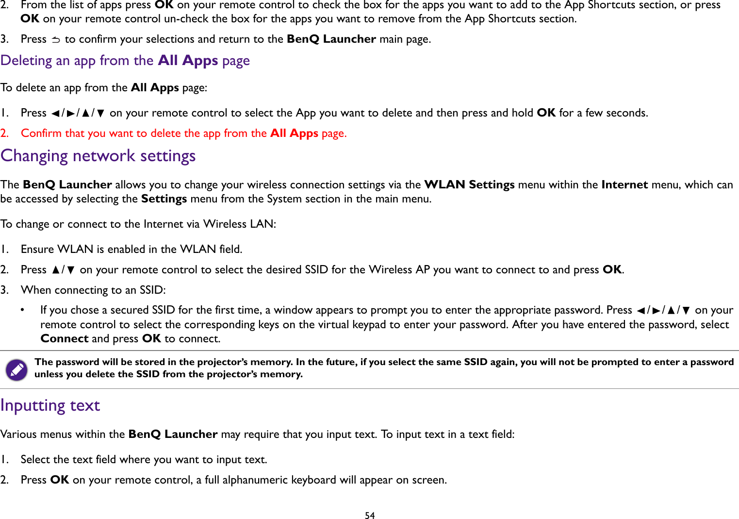 542.  From the list of apps press OK on your remote control to check the box for the apps you want to add to the App Shortcuts section, or press OK on your remote control un-check the box for the apps you want to remove from the App Shortcuts section.3.  Press   to confirm your selections and return to the BenQ Launcher main page.Deleting an app from the All Apps pageTo delete an app from the All Apps page:1. Press  /// on your remote control to select the App you want to delete and then press and hold OK for a few seconds.2.  Confirm that you want to delete the app from the All Apps page.Changing network settingsThe BenQ Launcher allows you to change your wireless connection settings via the WLAN Settings menu within the Internet menu, which can be accessed by selecting the Settings menu from the System section in the main menu.To change or connect to the Internet via Wireless LAN:1.  Ensure WLAN is enabled in the WLAN field.2.  Press  /  on your remote control to select the desired SSID for the Wireless AP you want to connect to and press OK.3.  When connecting to an SSID:• If you chose a secured SSID for the first time, a window appears to prompt you to enter the appropriate password. Press  /// on your remote control to select the corresponding keys on the virtual keypad to enter your password. After you have entered the password, select Connect and press OK to connect.Inputting textVarious menus within the BenQ Launcher may require that you input text. To input text in a text field:1.  Select the text field where you want to input text.2.  Press OK on your remote control, a full alphanumeric keyboard will appear on screen.The password will be stored in the projector’s memory. In the future, if you select the same SSID again, you will not be prompted to enter a password unless you delete the SSID from the projector’s memory.