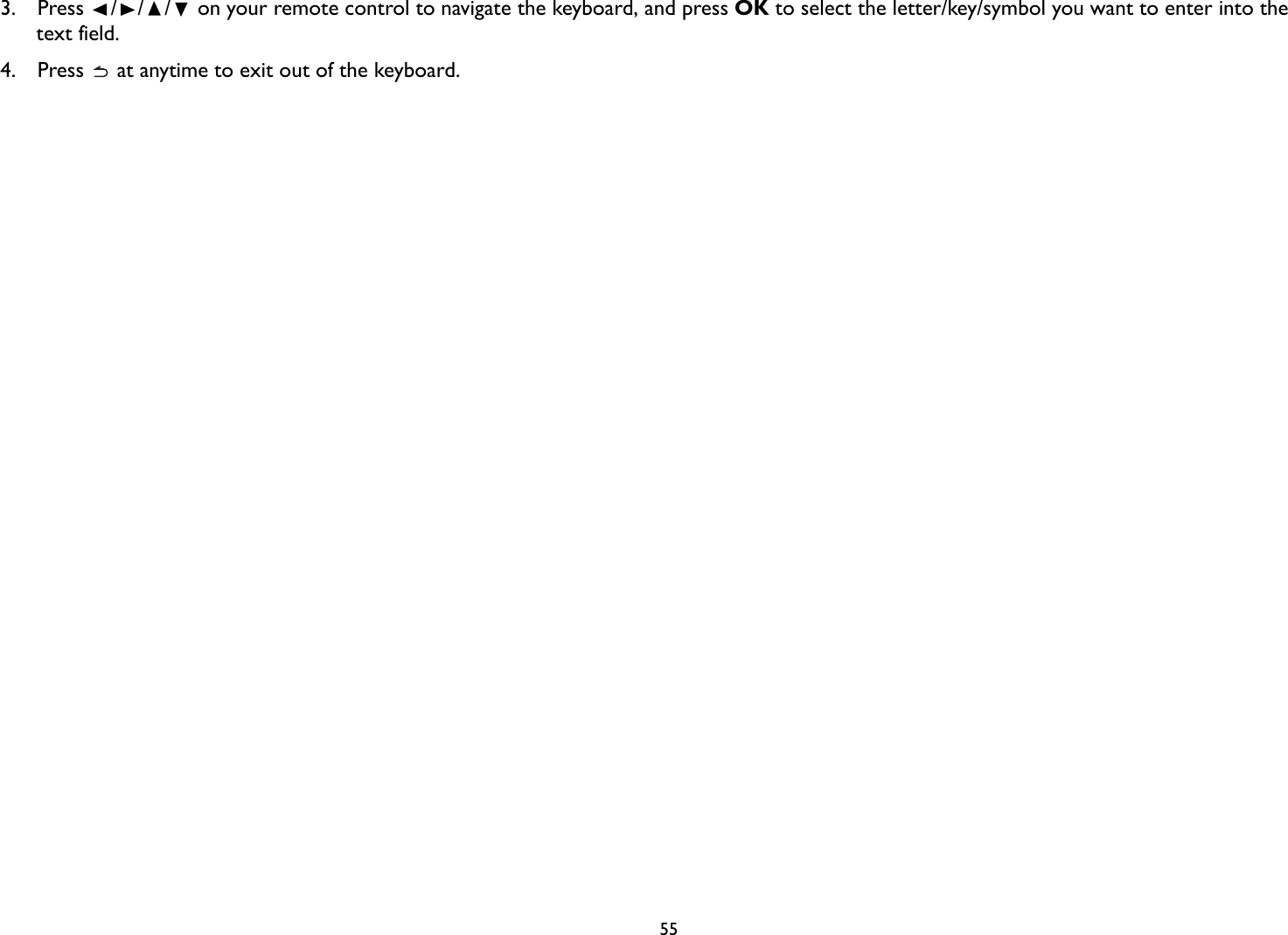   553. Press  /// on your remote control to navigate the keyboard, and press OK to select the letter/key/symbol you want to enter into the text field.4.  Press   at anytime to exit out of the keyboard.