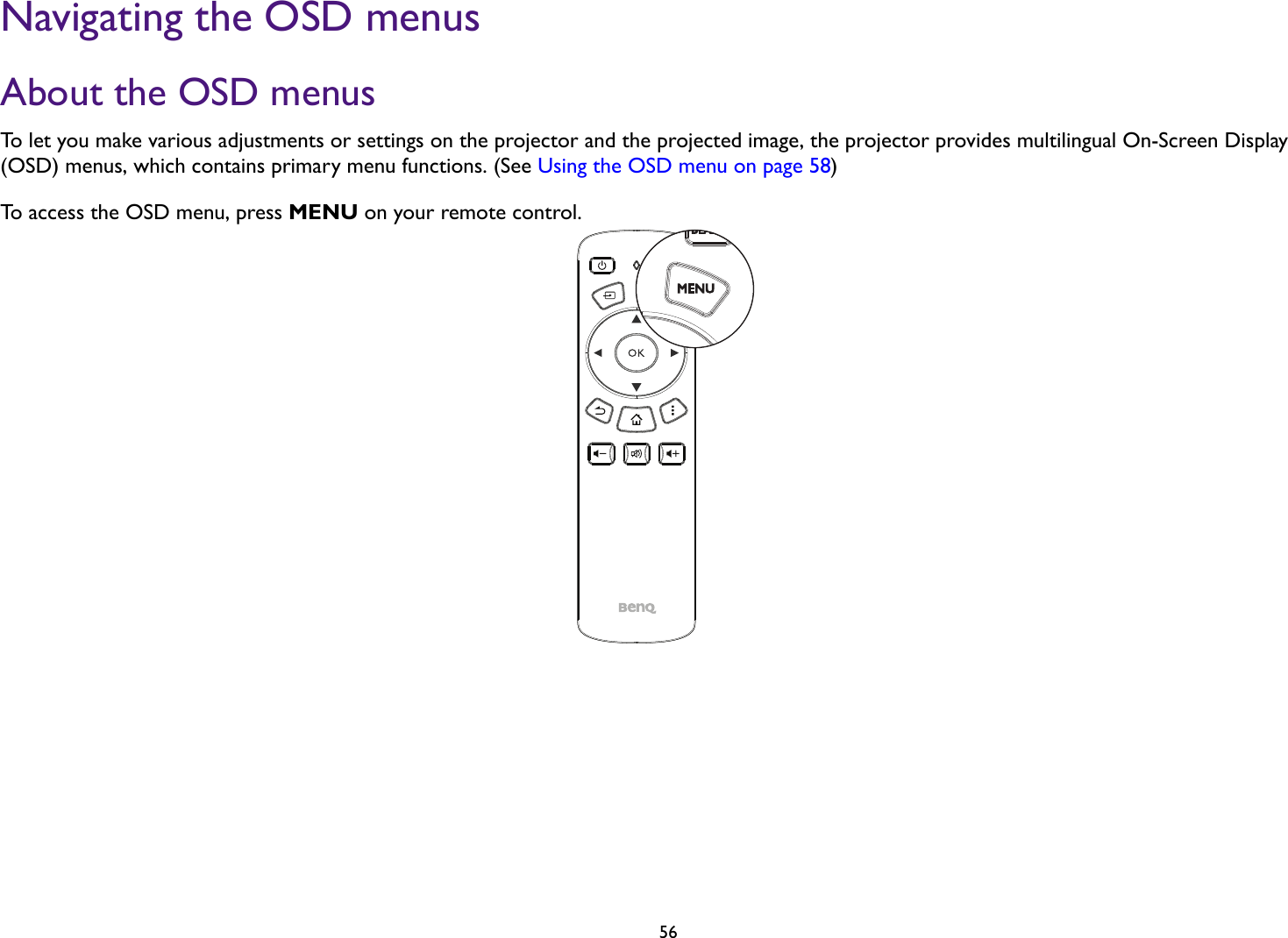 56Navigating the OSD menusAbout the OSD menusTo let you make various adjustments or settings on the projector and the projected image, the projector provides multilingual On-Screen Display (OSD) menus, which contains primary menu functions. (See Using the OSD menu on page 58)To access the OSD menu, press MENU on your remote control.