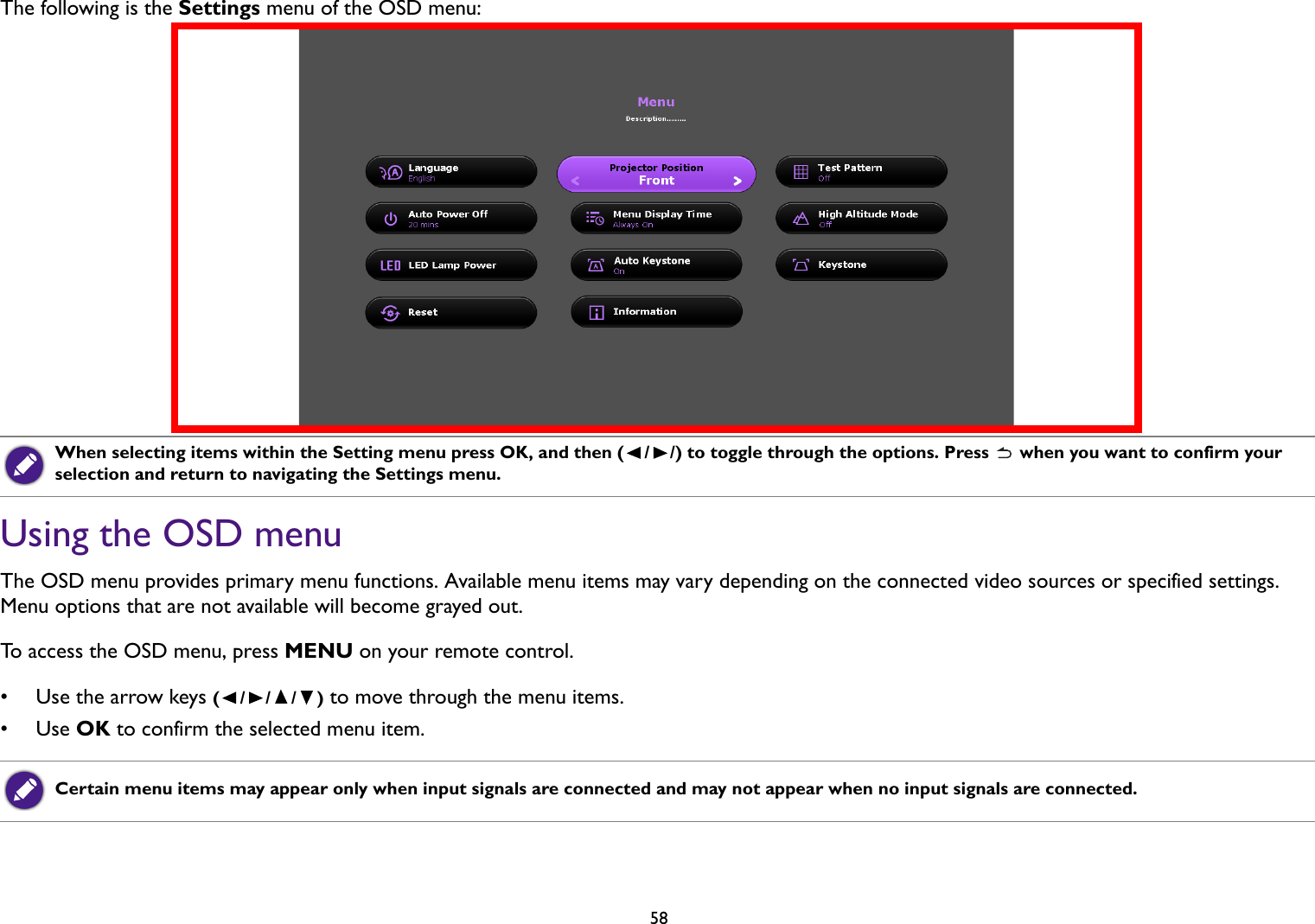 58The following is the Settings menu of the OSD menu: Using the OSD menuThe OSD menu provides primary menu functions. Available menu items may vary depending on the connected video sources or specified settings. Menu options that are not available will become grayed out. To access the OSD menu, press MENU on your remote control.• Use the arrow keys (///) to move through the menu items.•Use OK to confirm the selected menu item.When selecting items within the Setting menu press OK, and then ( / /) to toggle through the options. Press   when you want to confirm your selection and return to navigating the Settings menu. Certain menu items may appear only when input signals are connected and may not appear when no input signals are connected.