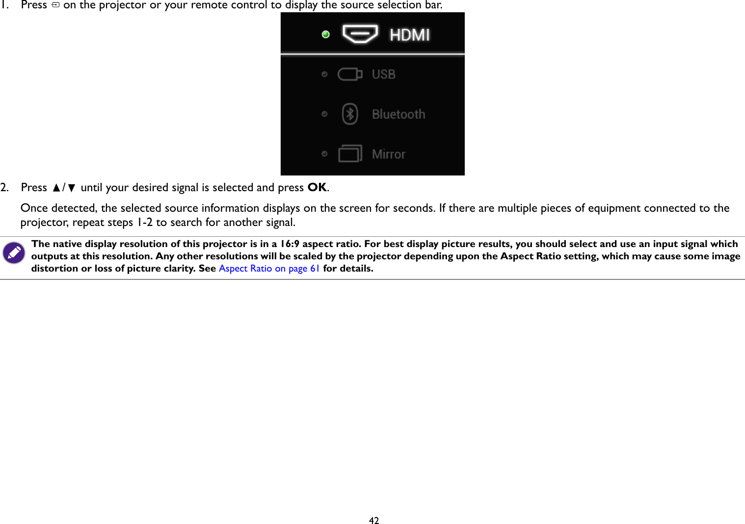 421.  Press   on the projector or your remote control to display the source selection bar.2.  Press  /  until your desired signal is selected and press OK.Once detected, the selected source information displays on the screen for seconds. If there are multiple pieces of equipment connected to the projector, repeat steps 1-2 to search for another signal.The native display resolution of this projector is in a 16:9 aspect ratio. For best display picture results, you should select and use an input signal which outputs at this resolution. Any other resolutions will be scaled by the projector depending upon the Aspect Ratio setting, which may cause some image distortion or loss of picture clarity. See Aspect Ratio on page 61 for details.