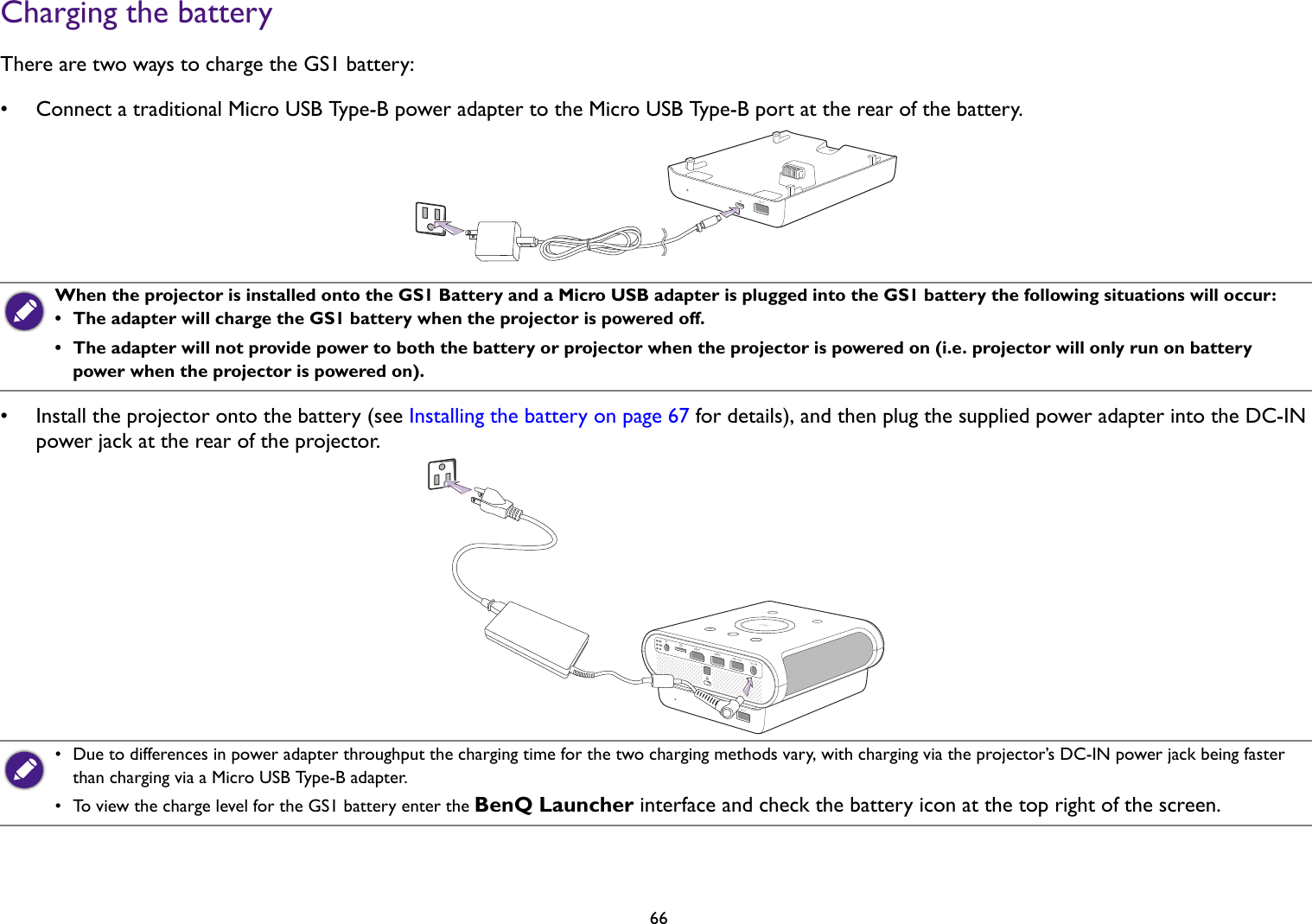 66Charging the batteryThere are two ways to charge the GS1 battery:• Connect a traditional Micro USB Type-B power adapter to the Micro USB Type-B port at the rear of the battery.• Install the projector onto the battery (see Installing the battery on page 67 for details), and then plug the supplied power adapter into the DC-IN power jack at the rear of the projector.When the projector is installed onto the GS1 Battery and a Micro USB adapter is plugged into the GS1 battery the following situations will occur: •  The adapter will charge the GS1 battery when the projector is powered off. •  The adapter will not provide power to both the battery or projector when the projector is powered on (i.e. projector will only run on battery power when the projector is powered on).•  Due to differences in power adapter throughput the charging time for the two charging methods vary, with charging via the projector’s DC-IN power jack being faster than charging via a Micro USB Type-B adapter.•  To view the charge level for the GS1 battery enter the BenQ Launcher interface and check the battery icon at the top right of the screen.