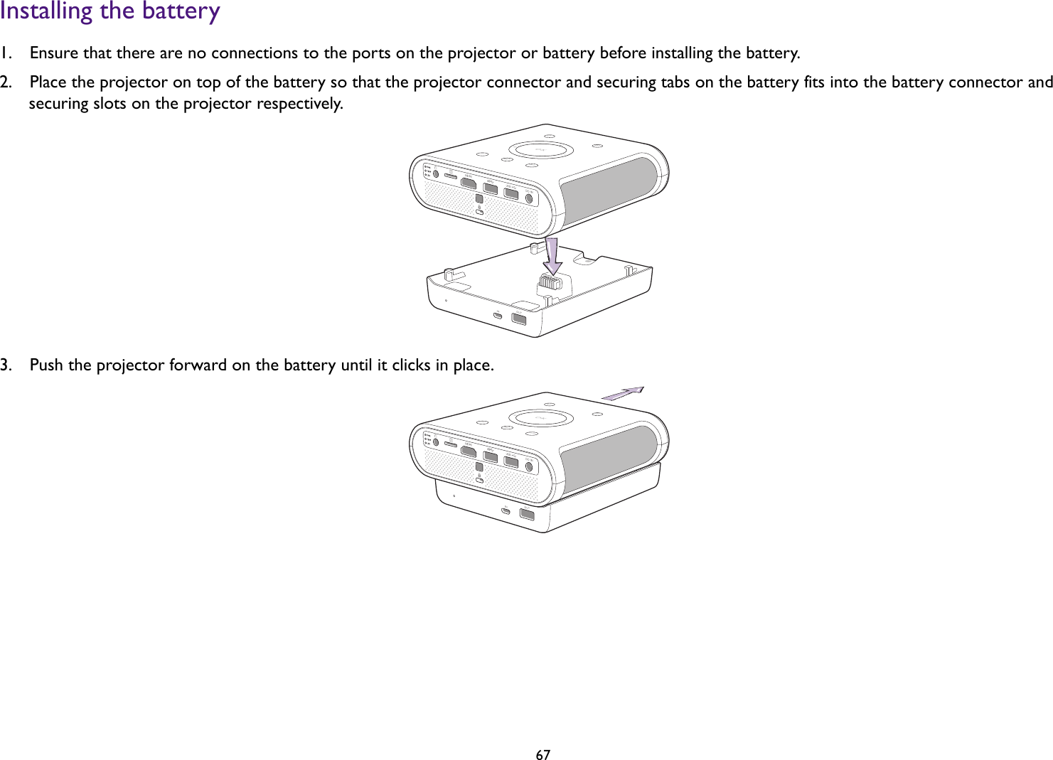   67Installing the battery1.  Ensure that there are no connections to the ports on the projector or battery before installing the battery.2.  Place the projector on top of the battery so that the projector connector and securing tabs on the battery fits into the battery connector and securing slots on the projector respectively.3.  Push the projector forward on the battery until it clicks in place. 