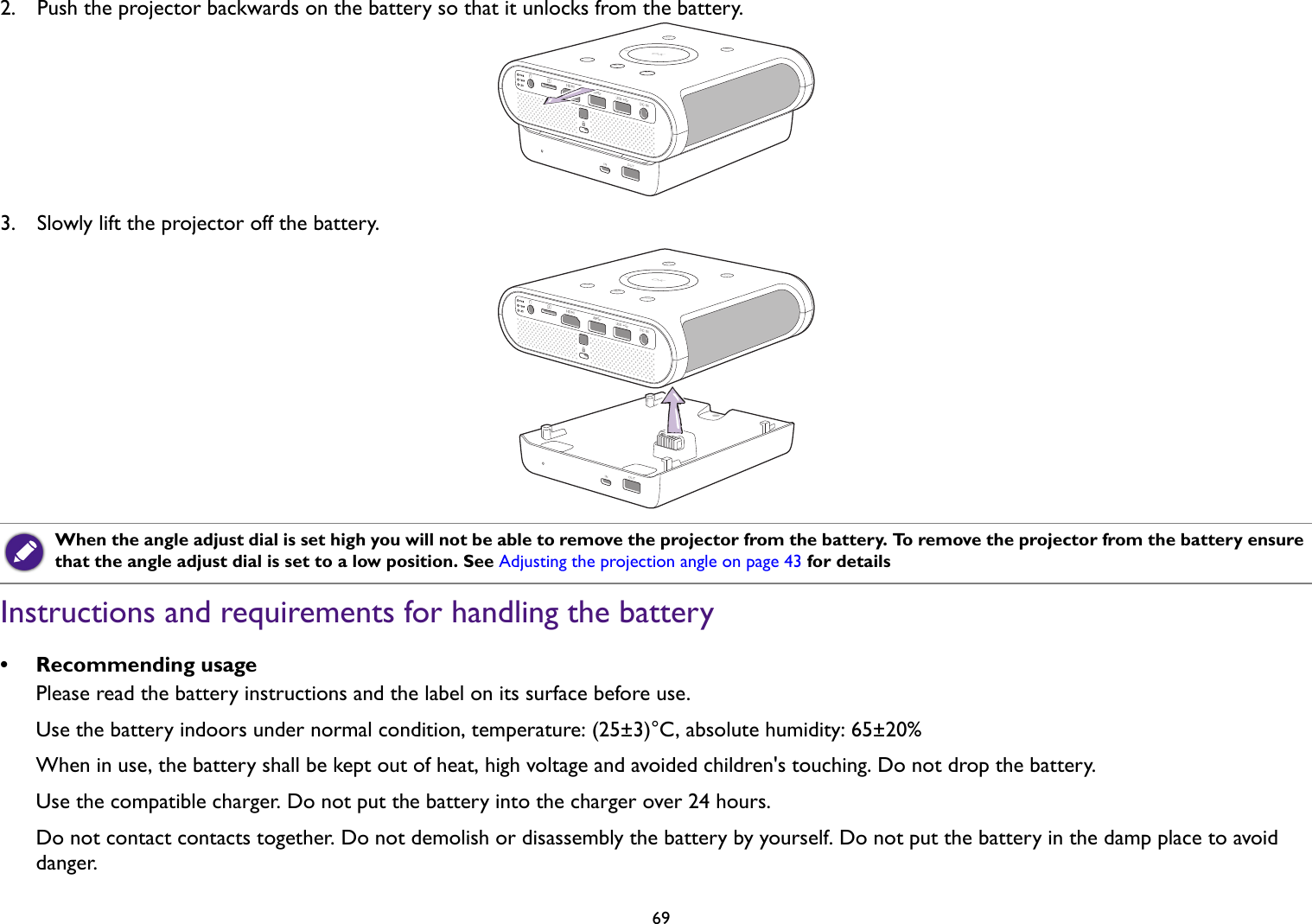   692.  Push the projector backwards on the battery so that it unlocks from the battery.3.  Slowly lift the projector off the battery. Instructions and requirements for handling the battery• Recommending usagePlease read the battery instructions and the label on its surface before use.Use the battery indoors under normal condition, temperature: (25±3)°C, absolute humidity: 65±20%When in use, the battery shall be kept out of heat, high voltage and avoided children&apos;s touching. Do not drop the battery.Use the compatible charger. Do not put the battery into the charger over 24 hours.Do not contact contacts together. Do not demolish or disassembly the battery by yourself. Do not put the battery in the damp place to avoid danger.When the angle adjust dial is set high you will not be able to remove the projector from the battery. To remove the projector from the battery ensure that the angle adjust dial is set to a low position. See Adjusting the projection angle on page 43 for details