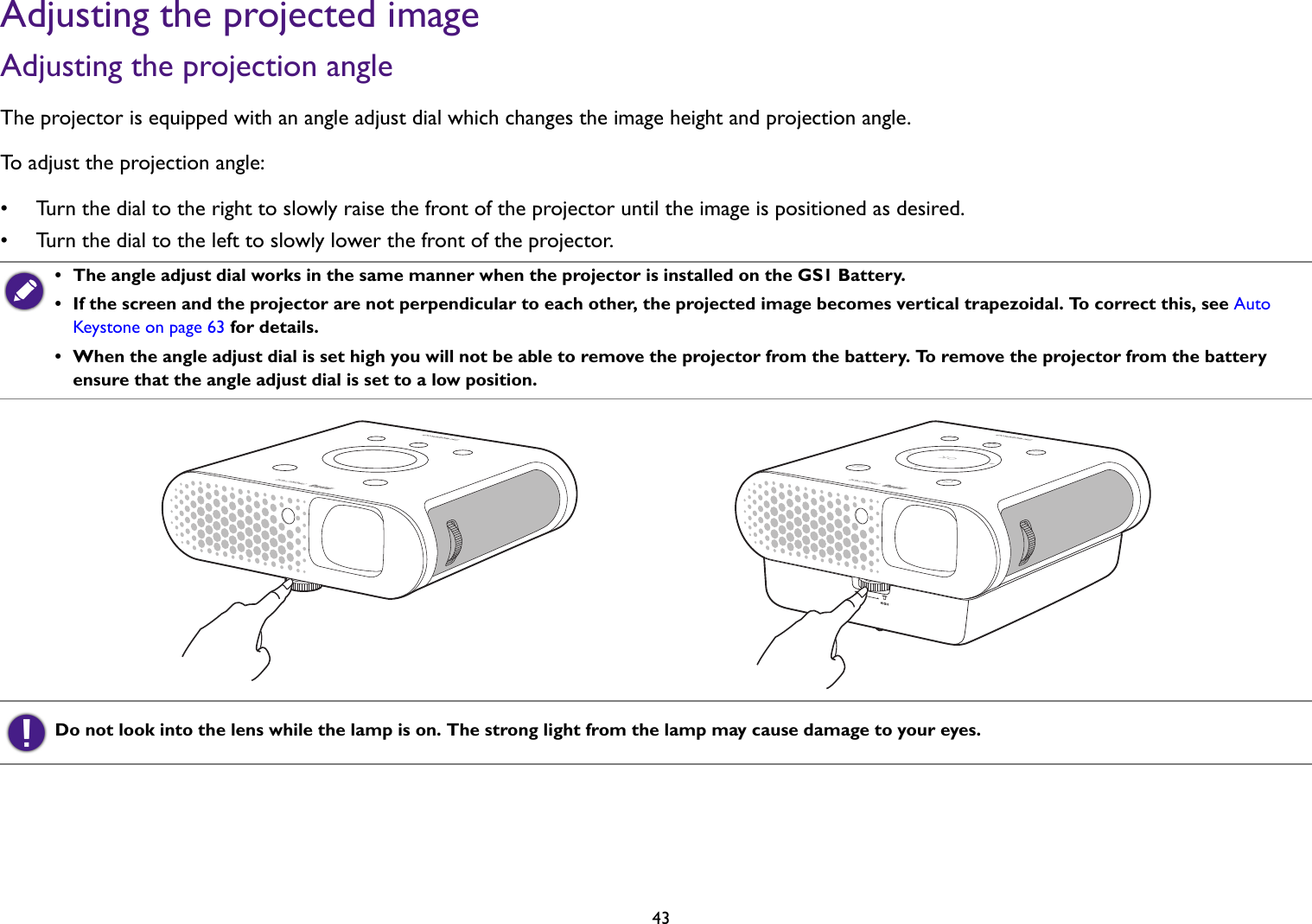   43Adjusting the projected imageAdjusting the projection angle The projector is equipped with an angle adjust dial which changes the image height and projection angle. To adjust the projection angle:• Turn the dial to the right to slowly raise the front of the projector until the image is positioned as desired.• Turn the dial to the left to slowly lower the front of the projector. •  The angle adjust dial works in the same manner when the projector is installed on the GS1 Battery.•  If the screen and the projector are not perpendicular to each other, the projected image becomes vertical trapezoidal. To correct this, see Auto Keystone on page 63 for details.•  When the angle adjust dial is set high you will not be able to remove the projector from the battery. To remove the projector from the battery ensure that the angle adjust dial is set to a low position.Do not look into the lens while the lamp is on. The strong light from the lamp may cause damage to your eyes.