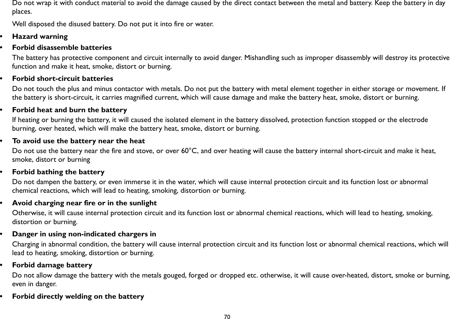 70Do not wrap it with conduct material to avoid the damage caused by the direct contact between the metal and battery. Keep the battery in day places. Well disposed the disused battery. Do not put it into fire or water.• Hazard warning• Forbid disassemble batteriesThe battery has protective component and circuit internally to avoid danger. Mishandling such as improper disassembly will destroy its protective function and make it heat, smoke, distort or burning.• Forbid short-circuit batteriesDo not touch the plus and minus contactor with metals. Do not put the battery with metal element together in either storage or movement. If the battery is short-circuit, it carries magnified current, which will cause damage and make the battery heat, smoke, distort or burning.• Forbid heat and burn the batteryIf heating or burning the battery, it will caused the isolated element in the battery dissolved, protection function stopped or the electrode burning, over heated, which will make the battery heat, smoke, distort or burning.• To avoid use the battery near the heatDo not use the battery near the fire and stove, or over 60°C, and over heating will cause the battery internal short-circuit and make it heat, smoke, distort or burning• Forbid bathing the batteryDo not dampen the battery, or even immerse it in the water, which will cause internal protection circuit and its function lost or abnormal chemical reactions, which will lead to heating, smoking, distortion or burning.• Avoid charging near fire or in the sunlightOtherwise, it will cause internal protection circuit and its function lost or abnormal chemical reactions, which will lead to heating, smoking, distortion or burning.• Danger in using non-indicated chargers inCharging in abnormal condition, the battery will cause internal protection circuit and its function lost or abnormal chemical reactions, which will lead to heating, smoking, distortion or burning.• Forbid damage batteryDo not allow damage the battery with the metals gouged, forged or dropped etc. otherwise, it will cause over-heated, distort, smoke or burning, even in danger.• Forbid directly welding on the battery