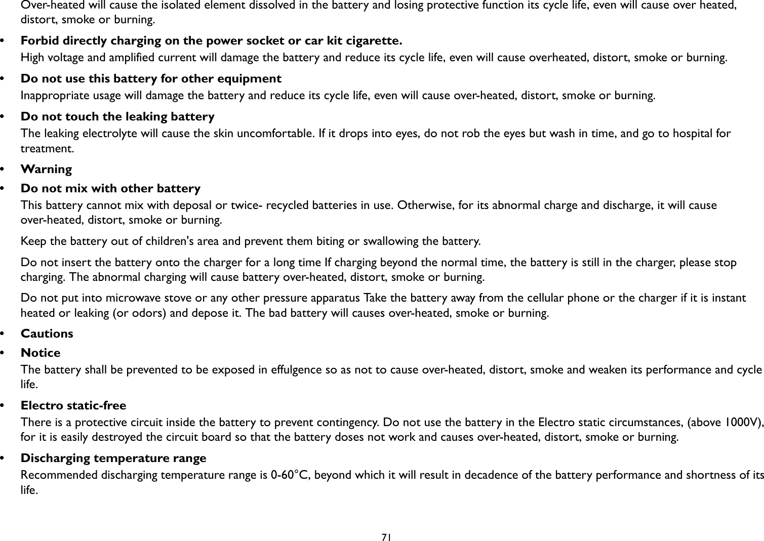   71Over-heated will cause the isolated element dissolved in the battery and losing protective function its cycle life, even will cause over heated, distort, smoke or burning.• Forbid directly charging on the power socket or car kit cigarette.High voltage and amplified current will damage the battery and reduce its cycle life, even will cause overheated, distort, smoke or burning.• Do not use this battery for other equipmentInappropriate usage will damage the battery and reduce its cycle life, even will cause over-heated, distort, smoke or burning.• Do not touch the leaking batteryThe leaking electrolyte will cause the skin uncomfortable. If it drops into eyes, do not rob the eyes but wash in time, and go to hospital for treatment.•Warning• Do not mix with other batteryThis battery cannot mix with deposal or twice- recycled batteries in use. Otherwise, for its abnormal charge and discharge, it will cause over-heated, distort, smoke or burning.Keep the battery out of children&apos;s area and prevent them biting or swallowing the battery.Do not insert the battery onto the charger for a long time If charging beyond the normal time, the battery is still in the charger, please stop charging. The abnormal charging will cause battery over-heated, distort, smoke or burning.Do not put into microwave stove or any other pressure apparatus Take the battery away from the cellular phone or the charger if it is instant heated or leaking (or odors) and depose it. The bad battery will causes over-heated, smoke or burning.•Cautions•NoticeThe battery shall be prevented to be exposed in effulgence so as not to cause over-heated, distort, smoke and weaken its performance and cycle life.• Electro static-freeThere is a protective circuit inside the battery to prevent contingency. Do not use the battery in the Electro static circumstances, (above 1000V), for it is easily destroyed the circuit board so that the battery doses not work and causes over-heated, distort, smoke or burning.• Discharging temperature rangeRecommended discharging temperature range is 0-60°C, beyond which it will result in decadence of the battery performance and shortness of its life.