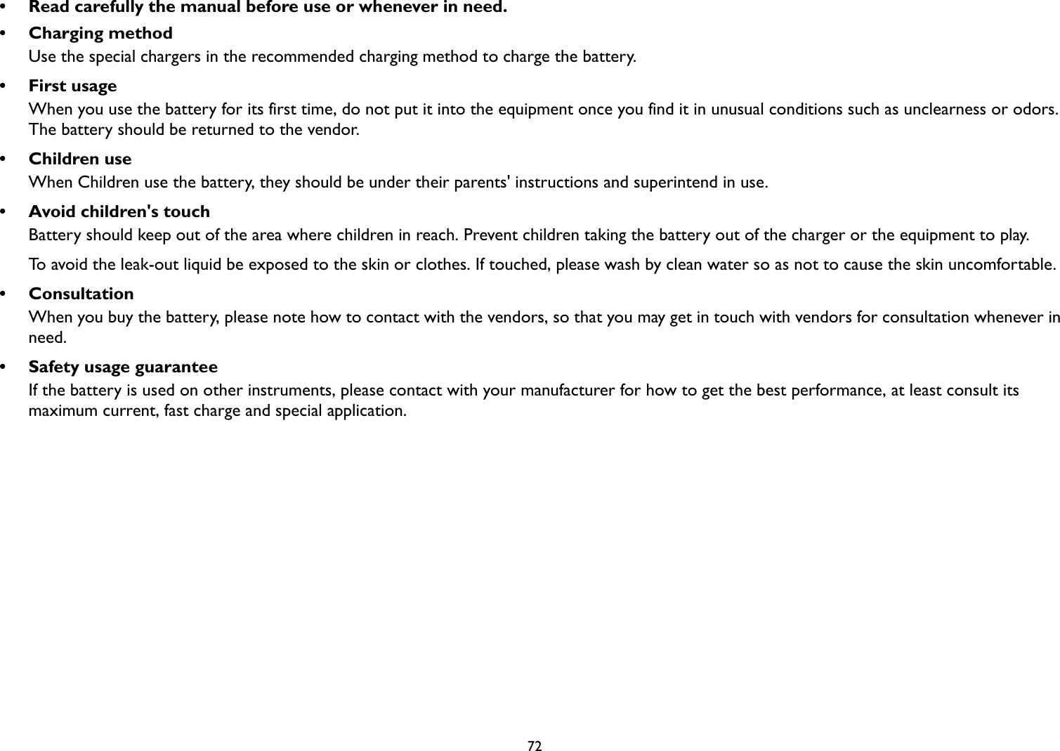 72• Read carefully the manual before use or whenever in need.• Charging methodUse the special chargers in the recommended charging method to charge the battery.•First usageWhen you use the battery for its first time, do not put it into the equipment once you find it in unusual conditions such as unclearness or odors. The battery should be returned to the vendor.• Children useWhen Children use the battery, they should be under their parents&apos; instructions and superintend in use.• Avoid children&apos;s touchBattery should keep out of the area where children in reach. Prevent children taking the battery out of the charger or the equipment to play. To avoid the leak-out liquid be exposed to the skin or clothes. If touched, please wash by clean water so as not to cause the skin uncomfortable.• ConsultationWhen you buy the battery, please note how to contact with the vendors, so that you may get in touch with vendors for consultation whenever in need.• Safety usage guaranteeIf the battery is used on other instruments, please contact with your manufacturer for how to get the best performance, at least consult its maximum current, fast charge and special application.