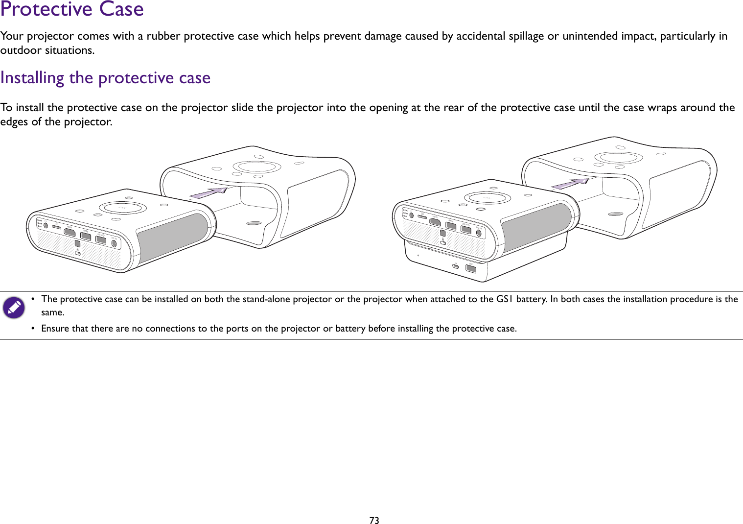   73Protective CaseYour projector comes with a rubber protective case which helps prevent damage caused by accidental spillage or unintended impact, particularly in outdoor situations.Installing the protective caseTo install the protective case on the projector slide the projector into the opening at the rear of the protective case until the case wraps around the edges of the projector.•  The protective case can be installed on both the stand-alone projector or the projector when attached to the GS1 battery. In both cases the installation procedure is the same.•  Ensure that there are no connections to the ports on the projector or battery before installing the protective case.