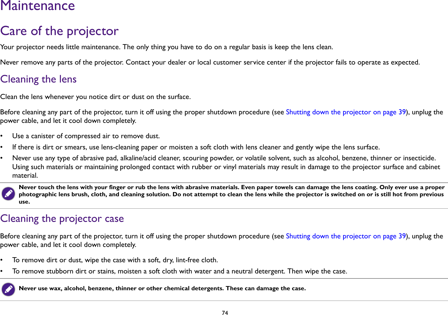 74MaintenanceCare of the projectorYour projector needs little maintenance. The only thing you have to do on a regular basis is keep the lens clean. Never remove any parts of the projector. Contact your dealer or local customer service center if the projector fails to operate as expected.Cleaning the lensClean the lens whenever you notice dirt or dust on the surface. Before cleaning any part of the projector, turn it off using the proper shutdown procedure (see Shutting down the projector on page 39), unplug the power cable, and let it cool down completely. • Use a canister of compressed air to remove dust.• If there is dirt or smears, use lens-cleaning paper or moisten a soft cloth with lens cleaner and gently wipe the lens surface.• Never use any type of abrasive pad, alkaline/acid cleaner, scouring powder, or volatile solvent, such as alcohol, benzene, thinner or insecticide. Using such materials or maintaining prolonged contact with rubber or vinyl materials may result in damage to the projector surface and cabinet material.Cleaning the projector caseBefore cleaning any part of the projector, turn it off using the proper shutdown procedure (see Shutting down the projector on page 39), unplug the power cable, and let it cool down completely. • To remove dirt or dust, wipe the case with a soft, dry, lint-free cloth.• To remove stubborn dirt or stains, moisten a soft cloth with water and a neutral detergent. Then wipe the case.Never touch the lens with your finger or rub the lens with abrasive materials. Even paper towels can damage the lens coating. Only ever use a proper photographic lens brush, cloth, and cleaning solution. Do not attempt to clean the lens while the projector is switched on or is still hot from previous use.Never use wax, alcohol, benzene, thinner or other chemical detergents. These can damage the case.