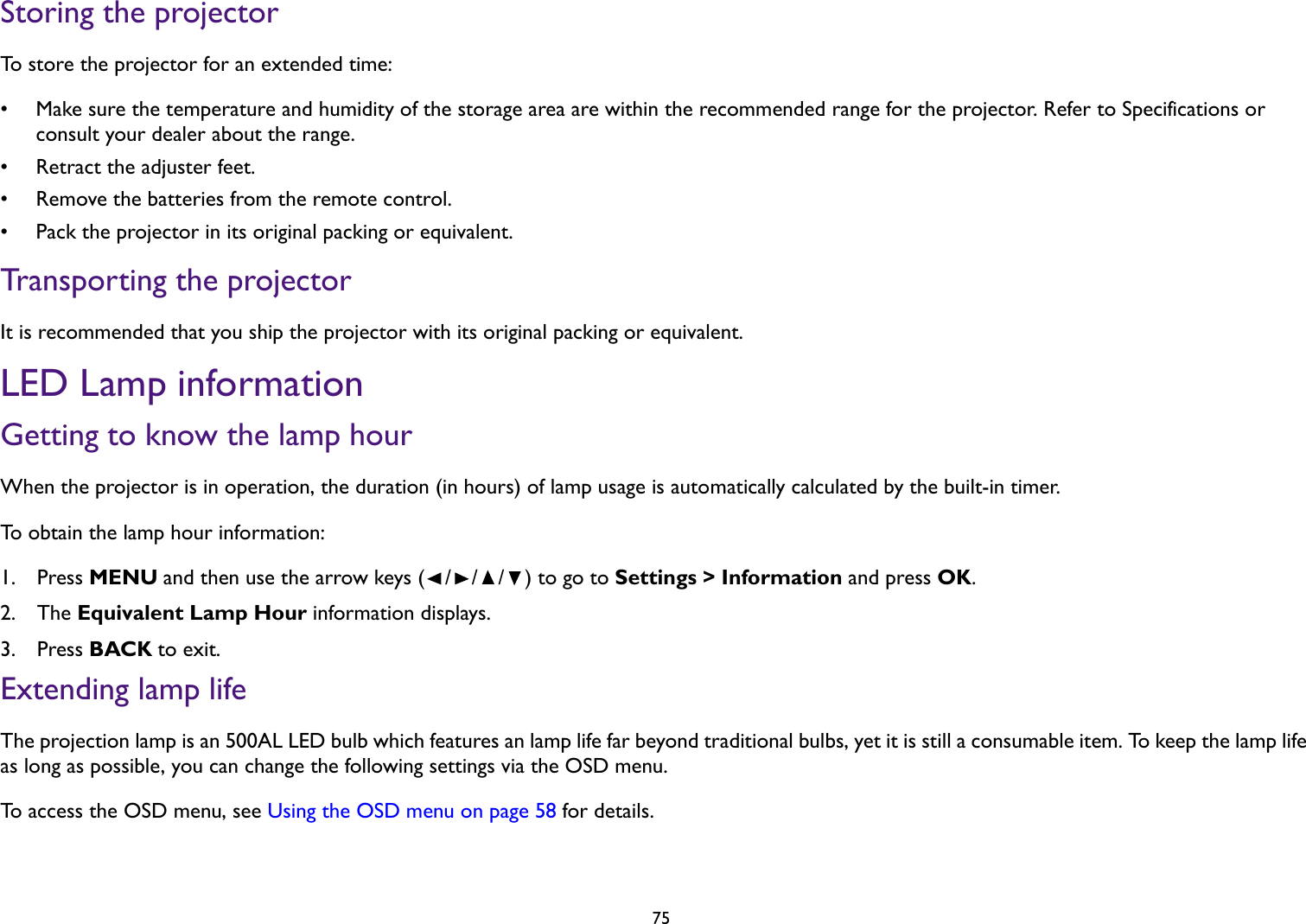   75Storing the projectorTo store the projector for an extended time:• Make sure the temperature and humidity of the storage area are within the recommended range for the projector. Refer to Specifications or consult your dealer about the range.• Retract the adjuster feet.• Remove the batteries from the remote control.• Pack the projector in its original packing or equivalent.Transporting the projectorIt is recommended that you ship the projector with its original packing or equivalent.LED Lamp informationGetting to know the lamp hourWhen the projector is in operation, the duration (in hours) of lamp usage is automatically calculated by the built-in timer.To obtain the lamp hour information:1.  Press MENU and then use the arrow keys (///) to go to Settings &gt; Information and press OK.2.  The Equivalent Lamp Hour information displays.3.  Press BACK to exit.Extending lamp lifeThe projection lamp is an 500AL LED bulb which features an lamp life far beyond traditional bulbs, yet it is still a consumable item. To keep the lamp life as long as possible, you can change the following settings via the OSD menu.To access the OSD menu, see Using the OSD menu on page 58 for details.
