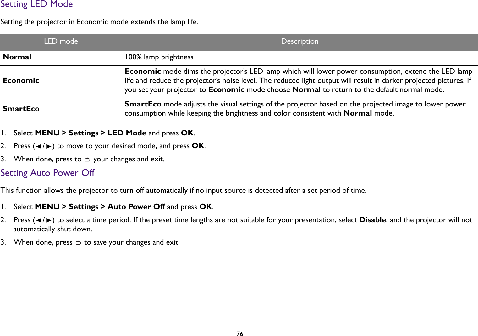 76Setting LED ModeSetting the projector in Economic mode extends the lamp life.1.  Select MENU &gt; Settings &gt; LED Mode and press OK.2.  Press ( / ) to move to your desired mode, and press OK.3.  When done, press to   your changes and exit.Setting Auto Power OffThis function allows the projector to turn off automatically if no input source is detected after a set period of time.1.  Select MENU &gt; Settings &gt; Auto Power Off and press OK.2.  Press ( / ) to select a time period. If the preset time lengths are not suitable for your presentation, select Disable, and the projector will not automatically shut down.3.  When done, press   to save your changes and exit.LED mode DescriptionNormal 100% lamp brightnessEconomicEconomic mode dims the projector’s LED lamp which will lower power consumption, extend the LED lamp life and reduce the projector’s noise level. The reduced light output will result in darker projected pictures. If you set your projector to Economic mode choose Normal to return to the default normal mode.SmartEco SmartEco mode adjusts the visual settings of the projector based on the projected image to lower power consumption while keeping the brightness and color consistent with Normal mode.