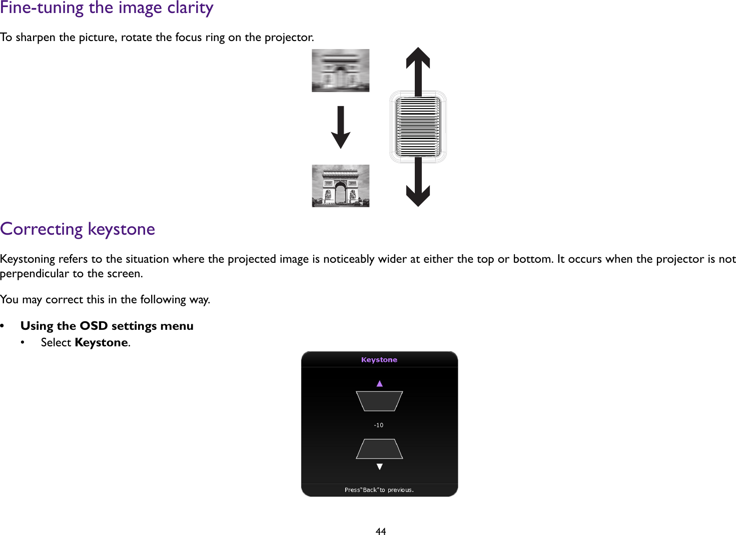 44Fine-tuning the image clarityTo sharpen the picture, rotate the focus ring on the projector.Correcting keystoneKeystoning refers to the situation where the projected image is noticeably wider at either the top or bottom. It occurs when the projector is not perpendicular to the screen. You may correct this in the following way.• Using the OSD settings menu• Select Keystone.