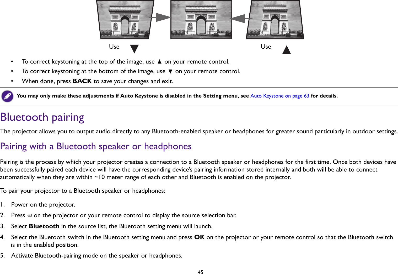   45• To correct keystoning at the top of the image, use   on your remote control.• To correct keystoning at the bottom of the image, use   on your remote control.• When done, press BACK to save your changes and exit.Bluetooth pairingThe projector allows you to output audio directly to any Bluetooth-enabled speaker or headphones for greater sound particularly in outdoor settings.Pairing with a Bluetooth speaker or headphonesPairing is the process by which your projector creates a connection to a Bluetooth speaker or headphones for the first time. Once both devices have been successfully paired each device will have the corresponding device’s pairing information stored internally and both will be able to connect automatically when they are within ~10 meter range of each other and Bluetooth is enabled on the projector.To pair your projector to a Bluetooth speaker or headphones:1.  Power on the projector.2.  Press   on the projector or your remote control to display the source selection bar. 3.  Select Bluetooth in the source list, the Bluetooth setting menu will launch.4.  Select the Bluetooth switch in the Bluetooth setting menu and press OK on the projector or your remote control so that the Bluetooth switch is in the enabled position.5.  Activate Bluetooth-pairing mode on the speaker or headphones.You may only make these adjustments if Auto Keystone is disabled in the Setting menu, see Auto Keystone on page 63 for details. Use Use