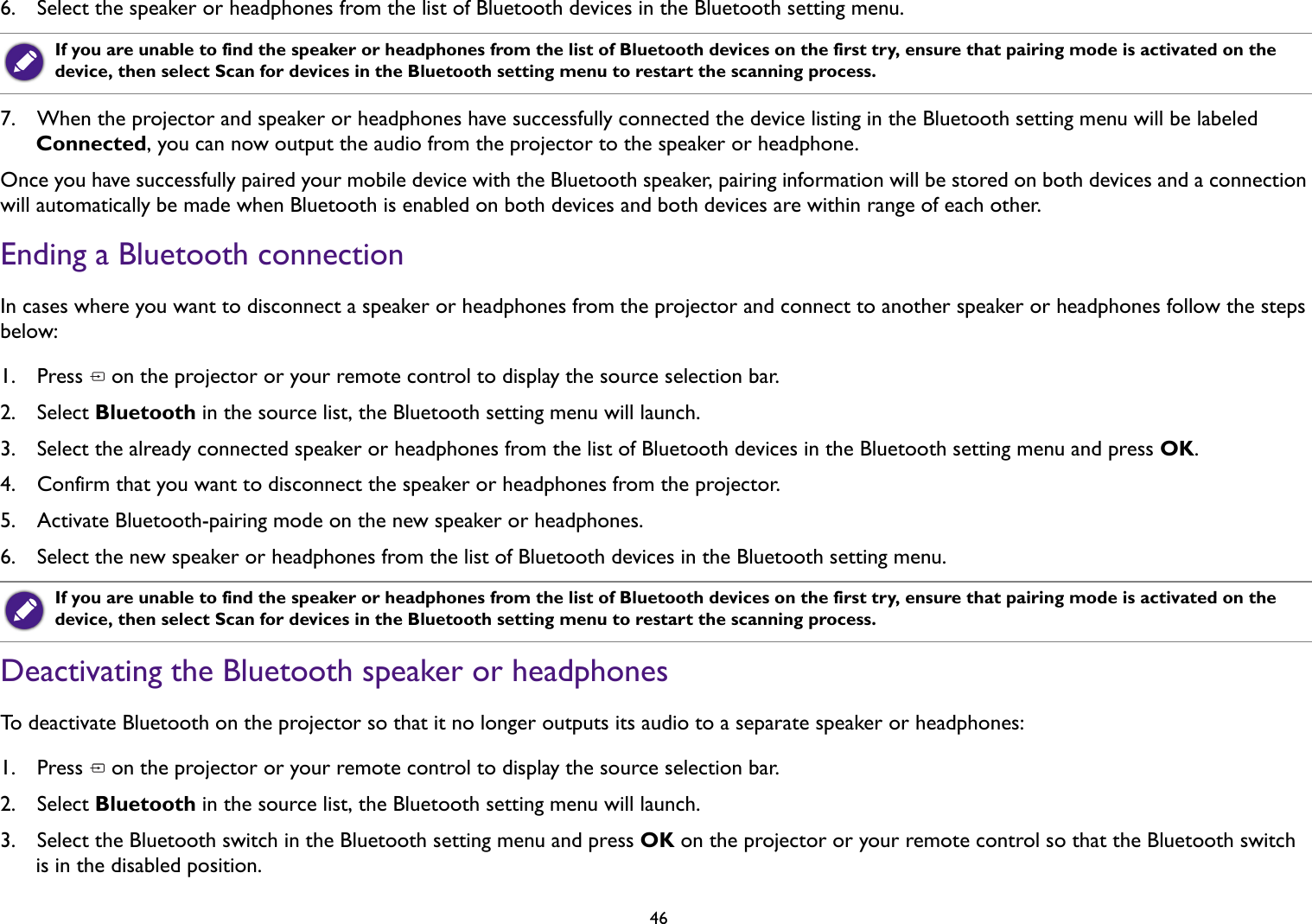 466.  Select the speaker or headphones from the list of Bluetooth devices in the Bluetooth setting menu. 7.  When the projector and speaker or headphones have successfully connected the device listing in the Bluetooth setting menu will be labeled Connected, you can now output the audio from the projector to the speaker or headphone.Once you have successfully paired your mobile device with the Bluetooth speaker, pairing information will be stored on both devices and a connection will automatically be made when Bluetooth is enabled on both devices and both devices are within range of each other.Ending a Bluetooth connectionIn cases where you want to disconnect a speaker or headphones from the projector and connect to another speaker or headphones follow the steps below:1.  Press   on the projector or your remote control to display the source selection bar. 2.  Select Bluetooth in the source list, the Bluetooth setting menu will launch.3.  Select the already connected speaker or headphones from the list of Bluetooth devices in the Bluetooth setting menu and press OK.4.  Confirm that you want to disconnect the speaker or headphones from the projector.5.  Activate Bluetooth-pairing mode on the new speaker or headphones.6.  Select the new speaker or headphones from the list of Bluetooth devices in the Bluetooth setting menu. Deactivating the Bluetooth speaker or headphonesTo deactivate Bluetooth on the projector so that it no longer outputs its audio to a separate speaker or headphones:1.  Press   on the projector or your remote control to display the source selection bar. 2.  Select Bluetooth in the source list, the Bluetooth setting menu will launch.3.  Select the Bluetooth switch in the Bluetooth setting menu and press OK on the projector or your remote control so that the Bluetooth switch is in the disabled position.If you are unable to find the speaker or headphones from the list of Bluetooth devices on the first try, ensure that pairing mode is activated on the device, then select Scan for devices in the Bluetooth setting menu to restart the scanning process.If you are unable to find the speaker or headphones from the list of Bluetooth devices on the first try, ensure that pairing mode is activated on the device, then select Scan for devices in the Bluetooth setting menu to restart the scanning process.