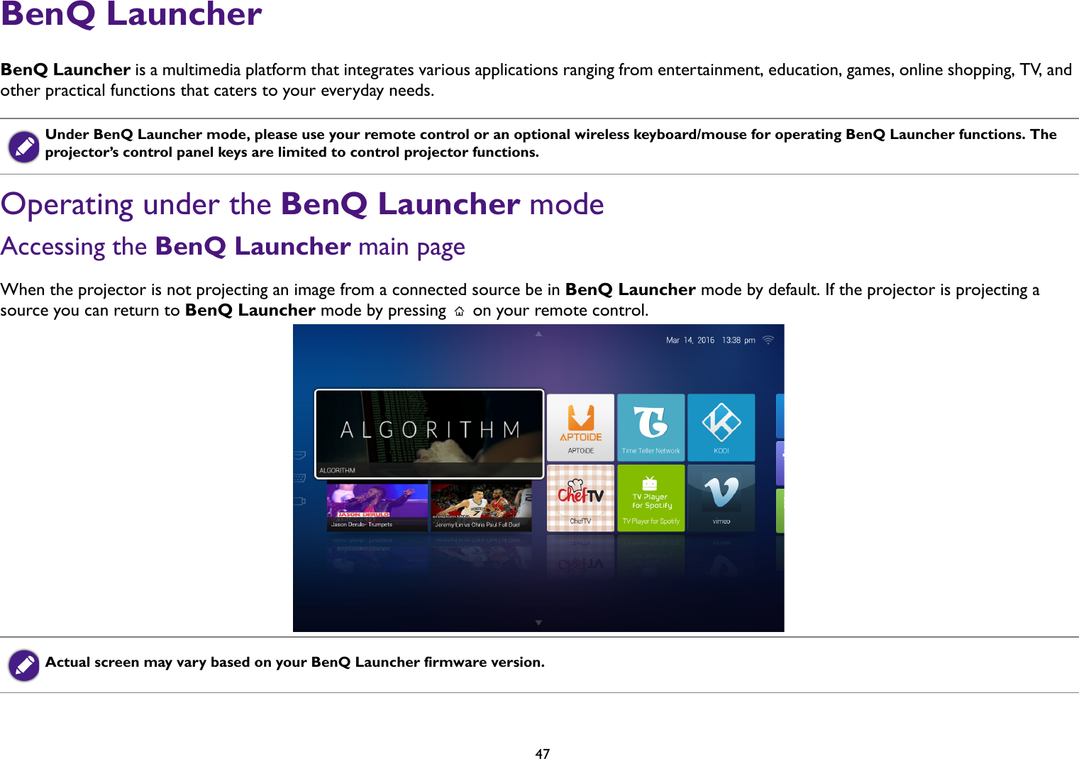   47BenQ LauncherBenQ Launcher is a multimedia platform that integrates various applications ranging from entertainment, education, games, online shopping, TV,  a nd  other practical functions that caters to your everyday needs. Operating under the BenQ Launcher modeAccessing the BenQ Launcher main pageWhen the projector is not projecting an image from a connected source be in BenQ Launcher mode by default. If the projector is projecting a source you can return to BenQ Launcher mode by pressing   on your remote control.Under BenQ Launcher mode, please use your remote control or an optional wireless keyboard/mouse for operating BenQ Launcher functions. The projector’s control panel keys are limited to control projector functions.Actual screen may vary based on your BenQ Launcher firmware version.