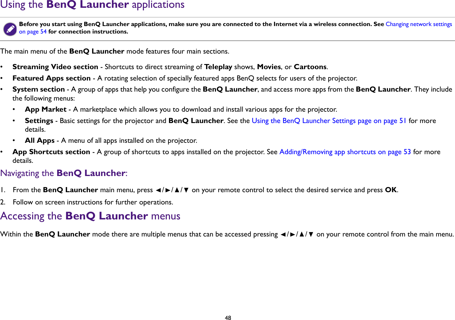 48Using the BenQ Launcher applicationsThe main menu of the BenQ Launcher mode features four main sections.•Streaming Video section - Shortcuts to direct streaming of Te l e p l a y  shows, Movies, or Cartoons.•Featured Apps section - A rotating selection of specially featured apps BenQ selects for users of the projector.•System section - A group of apps that help you configure the BenQ Launcher, and access more apps from the BenQ Launcher. They include the following menus:•App Market - A marketplace which allows you to download and install various apps for the projector.•Settings - Basic settings for the projector and BenQ Launcher. See the Using the BenQ Launcher Settings page on page 51 for more details.•All Apps - A menu of all apps installed on the projector. •App Shortcuts section - A group of shortcuts to apps installed on the projector. See Adding/Removing app shortcuts on page 53 for more details.Navigating the BenQ Launcher:1.  From the BenQ Launcher main menu, press  /// on your remote control to select the desired service and press OK.2.  Follow on screen instructions for further operations.Accessing the BenQ Launcher menusWithin the BenQ Launcher mode there are multiple menus that can be accessed pressing  / / /  on your remote control from the main menu.Before you start using BenQ Launcher applications, make sure you are connected to the Internet via a wireless connection. See Changing network settings on page 54 for connection instructions.