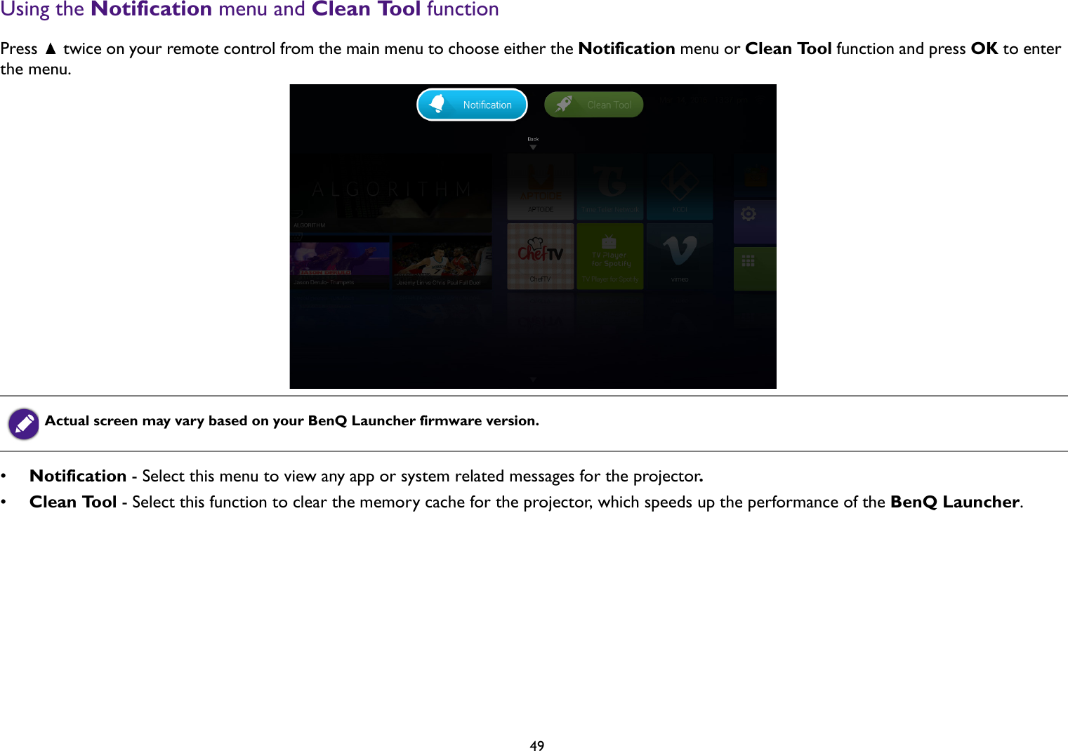   49Using the Notification menu and Clean Tool functionPress   twice on your remote control from the main menu to choose either the Notification menu or Clean Tool function and press OK to enter the menu.•Notification - Select this menu to view any app or system related messages for the projector.•Clean Tool - Select this function to clear the memory cache for the projector, which speeds up the performance of the BenQ Launcher.Actual screen may vary based on your BenQ Launcher firmware version.