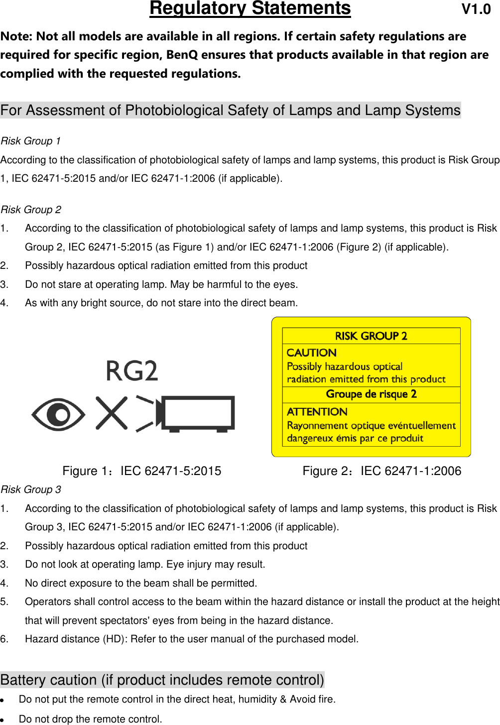                               Regulatory Statements                        V1.0 Note: Not all models are available in all regions. If certain safety regulations are required for specific region, BenQ ensures that products available in that region are complied with the requested regulations.  For Assessment of Photobiological Safety of Lamps and Lamp Systems  Risk Group 1 According to the classification of photobiological safety of lamps and lamp systems, this product is Risk Group 1, IEC 62471-5:2015 and/or IEC 62471-1:2006 (if applicable).  Risk Group 2 1.  According to the classification of photobiological safety of lamps and lamp systems, this product is Risk Group 2, IEC 62471-5:2015 (as Figure 1) and/or IEC 62471-1:2006 (Figure 2) (if applicable). 2.  Possibly hazardous optical radiation emitted from this product 3.  Do not stare at operating lamp. May be harmful to the eyes. 4.  As with any bright source, do not stare into the direct beam.            Figure 1：IEC 62471-5:2015             Figure 2：IEC 62471-1:2006     Risk Group 3   1.  According to the classification of photobiological safety of lamps and lamp systems, this product is Risk Group 3, IEC 62471-5:2015 and/or IEC 62471-1:2006 (if applicable). 2.  Possibly hazardous optical radiation emitted from this product 3.  Do not look at operating lamp. Eye injury may result. 4.  No direct exposure to the beam shall be permitted. 5.  Operators shall control access to the beam within the hazard distance or install the product at the height that will prevent spectators&apos; eyes from being in the hazard distance. 6.  Hazard distance (HD): Refer to the user manual of the purchased model.  Battery caution (if product includes remote control)  Do not put the remote control in the direct heat, humidity &amp; Avoid fire.  Do not drop the remote control. 