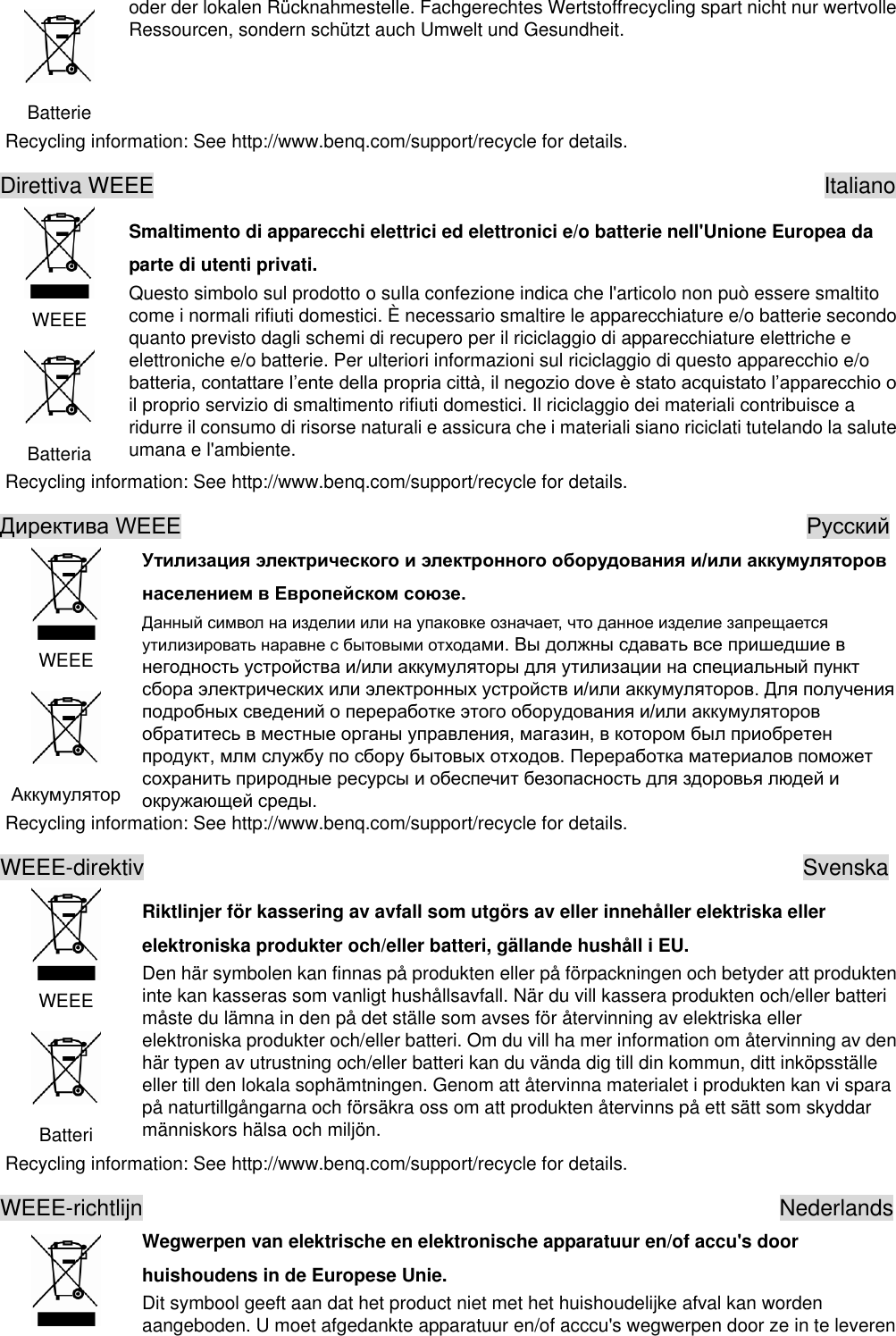  Batterie oder der lokalen Rücknahmestelle. Fachgerechtes Wertstoffrecycling spart nicht nur wertvolle Ressourcen, sondern schützt auch Umwelt und Gesundheit. Recycling information: See http://www.benq.com/support/recycle for details. Direttiva WEEE                                                            Italiano  WEEE  Batteria Smaltimento di apparecchi elettrici ed elettronici e/o batterie nell&apos;Unione Europea da parte di utenti privati. Questo simbolo sul prodotto o sulla confezione indica che l&apos;articolo non può essere smaltito come i normali rifiuti domestici. È necessario smaltire le apparecchiature e/o batterie secondo quanto previsto dagli schemi di recupero per il riciclaggio di apparecchiature elettriche e elettroniche e/o batterie. Per ulteriori informazioni sul riciclaggio di questo apparecchio e/o il proprio servizio di smaltimento rifiuti domestici. Il riciclaggio dei materiali contribuisce a ridurre il consumo di risorse naturali e assicura che i materiali siano riciclati tutelando la salute umana e l&apos;ambiente. Recycling information: See http://www.benq.com/support/recycle for details.                                                           WEEE     Recycling information: See http://www.benq.com/support/recycle for details. WEEE-direktiv                                                           Svenska  WEEE  Batteri Riktlinjer för kassering av avfall som utgörs av eller innehåller elektriska eller elektroniska produkter och/eller batteri, gällande hushåll i EU. Den här symbolen kan finnas på produkten eller på förpackningen och betyder att produkten inte kan kasseras som vanligt hushållsavfall. När du vill kassera produkten och/eller batteri måste du lämna in den på det ställe som avses för återvinning av elektriska eller elektroniska produkter och/eller batteri. Om du vill ha mer information om återvinning av den här typen av utrustning och/eller batteri kan du vända dig till din kommun, ditt inköpsställe eller till den lokala sophämtningen. Genom att återvinna materialet i produkten kan vi spara på naturtillgångarna och försäkra oss om att produkten återvinns på ett sätt som skyddar människors hälsa och miljön. Recycling information: See http://www.benq.com/support/recycle for details. WEEE-richtlijn                                                         Nederlands  Wegwerpen van elektrische en elektronische apparatuur en/of accu&apos;s door huishoudens in de Europese Unie. Dit symbool geeft aan dat het product niet met het huishoudelijke afval kan worden aangeboden. U moet afgedankte apparatuur en/of acccu&apos;s wegwerpen door ze in te leveren 