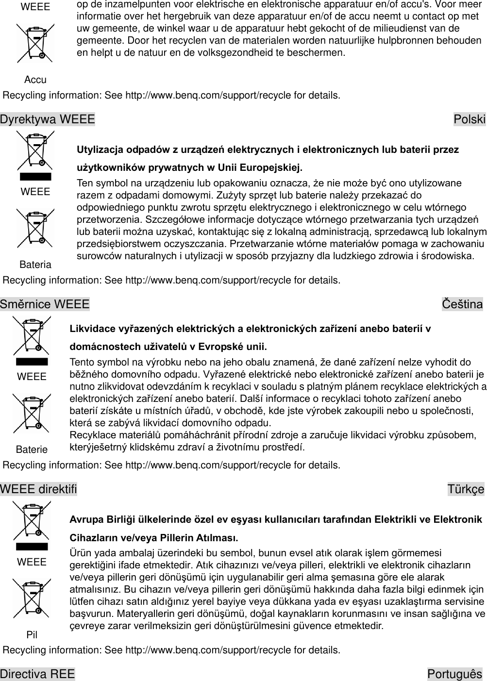 WEEE  Accu op de inzamelpunten voor elektrische en elektronische apparatuur en/of accu&apos;s. Voor meer informatie over het hergebruik van deze apparatuur en/of de accu neemt u contact op met uw gemeente, de winkel waar u de apparatuur hebt gekocht of de milieudienst van de gemeente. Door het recyclen van de materialen worden natuurlijke hulpbronnen behouden en helpt u de natuur en de volksgezondheid te beschermen. Recycling information: See http://www.benq.com/support/recycle for details. Dyrektywa WEEE                                                            Polski  WEEE  Bateria   razem z odpadami domowym Recycling information: See http://www.benq.com/support/recycle for details.                                                             WEEE  Baterie  Tento symbol na výro nutno zlikvidovat odevzdáním k recyklaci v souladu s platným plánem recyklace elektrických a elektrokterá se zabývá likvidací domovního odpadu.  Recycling information: See http://www.benq.com/support/recycle for details. WEEE direktifi                                                               Türkçe  WEEE  Pil  edilü Recycling information: See http://www.benq.com/support/recycle for details. Directiva REE                                                          Português 