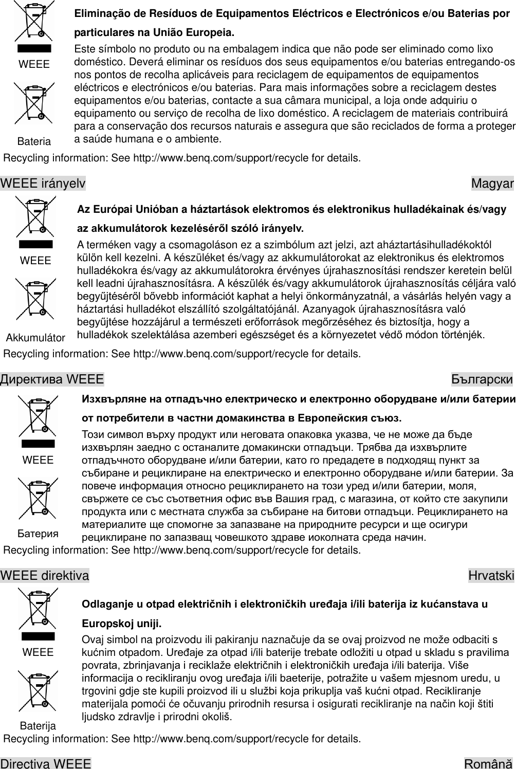  WEEE  Bateria Eliminação de Resíduos de Equipamentos Eléctricos e Electrónicos e/ou Baterias por particulares na União Europeia. Este símbolo no produto ou na embalagem indica que não pode ser eliminado como lixo doméstico. Deverá eliminar os resíduos dos seus equipamentos e/ou baterias entregando-os nos pontos de recolha aplicáveis para reciclagem de equipamentos de equipamentos eléctricos e electrónicos e/ou baterias. Para mais informações sobre a reciclagem destes equipamentos e/ou baterias, contacte a sua câmara municipal, a loja onde adquiriu o equipamento ou serviço de recolha de lixo doméstico. A reciclagem de materiais contribuirá para a conservação dos recursos naturais e assegura que são reciclados de forma a proteger a saúde humana e o ambiente. Recycling information: See http://www.benq.com/support/recycle for details. WEEE irányelv                                                                    Magyar  WEEE  Akkumulátor   Az Európai Unióban a háztartások elektromos és elektronikus hulladékainak és/vagy   A terméken vagy a csomagoláson ez a szimbólum azt jelzi, azt aháztartásihulladékoktól külön kell kezelni. A készüléket és/vagy az akkumulátorokat az elektronikus és elektromos hulladékokra és/vagy az akkumulátorokra érvényes újrahasznosítási rendszer keretein belül kell leadni újrahasznosításra. A készülék és/vagy akkumulátorok újrahasznosítás céljára való háztartási hulladékot elszállító szolgáltatójánál. Azanyagok újrahasznosításra való  Recycling information: See http://www.benq.com/support/recycle for details.                                                         WEEE      Recycling information: See http://www.benq.com/support/recycle for details. WEEE direktiva                                                           Hrvatski  WEEE  Baterija Europskoj uniji. Ovaj simbol na proizvodu ili pakiranju naznauje da se ovaj proizvod ne moe odbaciti s kunim trgovini gdje ste kupili pr materijala pomoi e ouvanju prirodnih resursa i osigurati recikliranje na nain koji titi ljudsko zdravlje i prirodni okoli Recycling information: See http://www.benq.com/support/recycle for details. Directiva WEEE                                                           