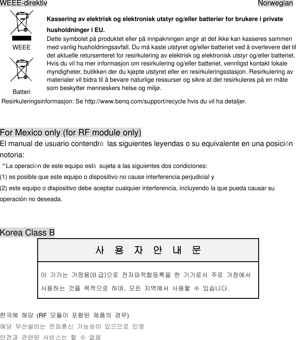 WEEE-direktiv                                                         Norwegian  WEEE  Batteri Kassering av elektrisk og elektronisk utstyr og/eller batterier for brukere i private husholdninger i EU. Dette symbolet på produktet eller på innpakningen angir at det ikke kan kasseres sammen med vanlig husholdningsavfall. Du må kaste utstyret og/eller batteriet ved å overlevere det til det aktuelle retursenteret for resirkulering av elektrisk og elektronisk utstyr og/eller batteriet. Hvis du vil ha mer informasjon om resirkulering og/eller batteriet, vennligst kontakt lokale myndigheter, butikken der du kjøpte utstyret eller en resirkuleringsstasjon. Resirkulering av materialer vil bidra til å bevare naturlige ressurser og sikre at det resirkuleres på en måte som beskytter menneskers helse og miljø. Resirkuleringsinformasjon: Se http://www.benq.com/support/recycle hvis du vil ha detaljer.  For Mexico only (for RF module only) El manual de usuario contendrá  las siguientes leyendas o su equivalente en una posición notoria:   “La operación de este equipo está  sujeta a las siguientes dos condiciones:   (1) es posible que este equipo o dispositivo no cause interferencia perjudicial y   (2) este equipo o dispositivo debe aceptar cualquier interferencia, incluyendo la que pueda causar su operación no deseada.    Korea Class B                                                                                                                       사  용  자  안  내  문 이 기기는 가정용(B 급)으로 전자파적합등록을 한 기기로서 주로 가정에서 사용하는 것을 목적으로 하며,  모든 지역에서 사용할 수 있습니다.  한국에 해당  (RF  모듈이 포함된 제품의 경우) 해당 무선설비는 전파혼신 가능성이 있으므로 인명 안전과 관련된 서비스는 할 수 없음    