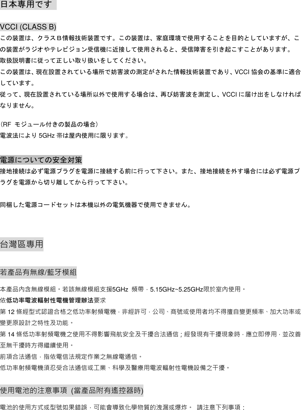  日本専用です   VCCI (CLASS B) この装置は、クラスＢ情報技術装置です。この装置は、家庭環境で使用することを目的としていますが、この装置がラジオやテレビジョン受信機に近接して使用されると、受信障害を引き起こすことがあります。 取扱説明書に従って正しい取り扱いをしてください。 この装置は、現在設置されている場所で妨害波の測定がされた情報技術装置であり、VCCI 協会の基準に適合しています。 従って、現在設置されている場所以外で使用する場合は、再び妨害波を測定し、VCCI に届け出をしなければなりません。  (RF モジュール付きの製品の場合) 電波法により 5GHz 帯は屋内使用に限ります。  電源についての安全対策                                                         接地接続は必ず電源プラグを電源に接続する前に行って下さい。また、接地接続を外す場合には必ず電源プラグを電源から切り離してから行って下さい。  同梱した電源コードセットは本機以外の電気機器で使用できません。  台灣區專用 若產品有無線/藍牙模組 本產品內含無線模組。若該無線模組支援5GHz  頻帶，5.15GHz~5.25GHz限於室內使用。 依低功率電波輻射性電機管理辦法要求 第12 條經型式認證合格之低功率射頻電機，非經許可，公司、商號或使用者均不得擅自變更頻率、加大功率或變更原設計之特性及功能。   第14 條低功率射頻電機之使用不得影響飛航安全及干擾合法通信；經發現有干擾現象時，應立即停用，並改善至無干擾時方得繼續使用。 前項合法通信，指依電信法規定作業之無線電通信。 低功率射頻電機須忍受合法通信或工業、科學及醫療用電波輻射性電機設備之干擾。 使用電池的注意事項  (當產品附有遙控器時) 電池的使用方式或型號如果錯誤，可能會導致化學物質的洩漏或爆炸。 請注意下列事項： 