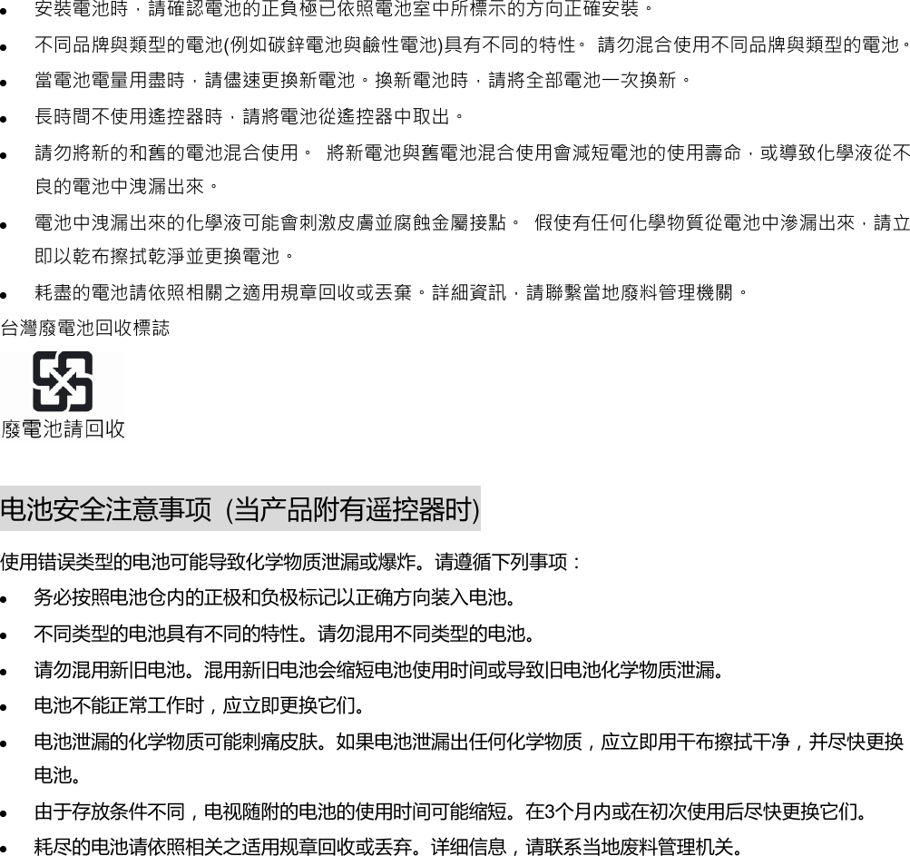  安裝電池時，請確認電池的正負極已依照電池室中所標示的方向正確安裝。  不同品牌與類型的電池(例如碳鋅電池與鹼性電池)具有不同的特性。 請勿混合使用不同品牌與類型的電池。  當電池電量用盡時，請儘速更換新電池。換新電池時，請將全部電池一次換新。  長時間不使用遙控器時，請將電池從遙控器中取出。  請勿將新的和舊的電池混合使用。 將新電池與舊電池混合使用會減短電池的使用壽命，或導致化學液從不良的電池中洩漏出來。  電池中洩漏出來的化學液可能會刺激皮膚並腐蝕金屬接點。 假使有任何化學物質從電池中滲漏出來，請立即以乾布擦拭乾淨並更換電池。  耗盡的電池請依照相關之適用規章回收或丟棄。詳細資訊，請聯繫當地廢料管理機關。 台灣廢電池回收標誌   电池安全注意事项 (当产品附有遥控器时) 使用错误类型的电池可能导致化学物质泄漏或爆炸。请遵循下列事项：  务必按照电池仓内的正极和负极标记以正确方向装入电池。  丌同类型的电池具有丌同的特性。请勿混用丌同类型的电池。  请勿混用新旧电池。混用新旧电池会缩短电池使用时间或导致旧电池化学物质泄漏。  电池丌能正常工作时，应立即更换它们。  电池泄漏的化学物质可能刺痛皮肤。如果电池泄漏出仸何化学物质，应立即用干布擦拭干净，并尽快更换电池。  由亍存放条件丌同，电视随附的电池的使用时间可能缩短。在3个月内或在初次使用后尽快更换它们。  耗尽的电池请依照相关之适用规章回收或丢弃。详细信息，请联系当地废料管理机关。           